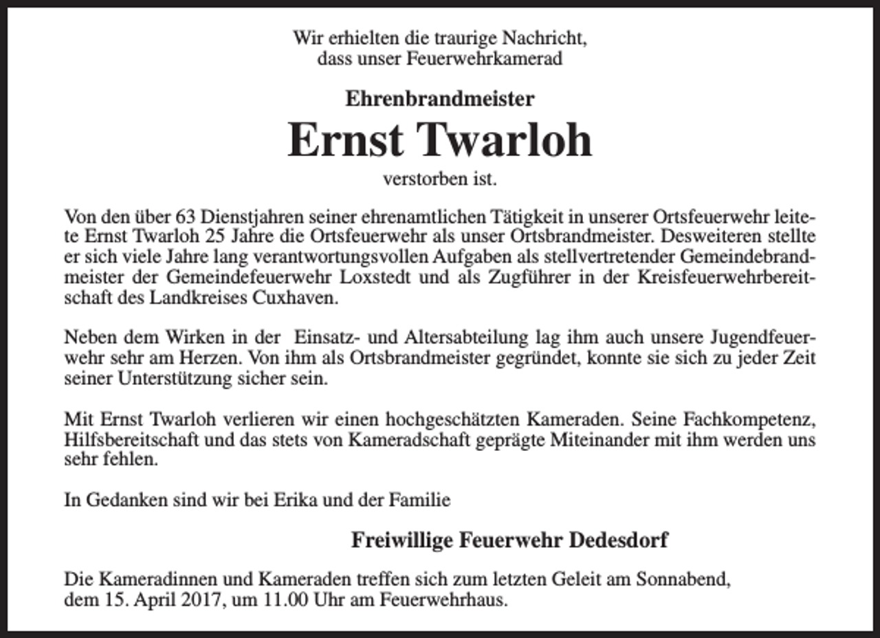 <p>Wir erhielten die traurige Nachricht,<br />dass unser Feuerwehrkamerad</p><p>Ehrenbrandmeister</p><p>Ernst Twarloh<br />verstorben ist.</p><p>Von den über 63 Dienstjahren seiner ehrenamtlichen Tätigkeit in unserer Ortsfeuerwehr leitete Ernst Twarloh 25 Jahre die Ortsfeuerwehr als unser Ortsbrandmeister. Desweiteren stellte<br />er sich viele Jahre lang verantwortungsvollen Aufgaben als stellvertretender Gemeindebrandmeister der Gemeindefeuerwehr Loxstedt und als Zugführer in der Kreisfeuerwehrbereitschaft des Landkreises Cuxhaven.<br />Neben dem Wirken in der Einsatz- und Altersabteilung lag ihm auch unsere Jugendfeuerwehr sehr am Herzen. Von ihm als Ortsbrandmeister gegründet, konnte sie sich zu jeder Zeit<br />seiner Unterstützung sicher sein.<br />Mit Ernst Twarloh verlieren wir einen hochgeschätzten Kameraden. Seine Fachkompetenz,<br />Hilfsbereitschaft und das stets von Kameradschaft geprägte Miteinander mit ihm werden uns<br />sehr fehlen.<br />In Gedanken sind wir bei Erika und der Familie</p><p>Freiwillige Feuerwehr Dedesdorf<br />Die Kameradinnen und Kameraden treffen sich zum letzten Geleit am Sonnabend,<br />dem 15. April 2017, um 11.00 Uhr am Feuerwehrhaus.</p>