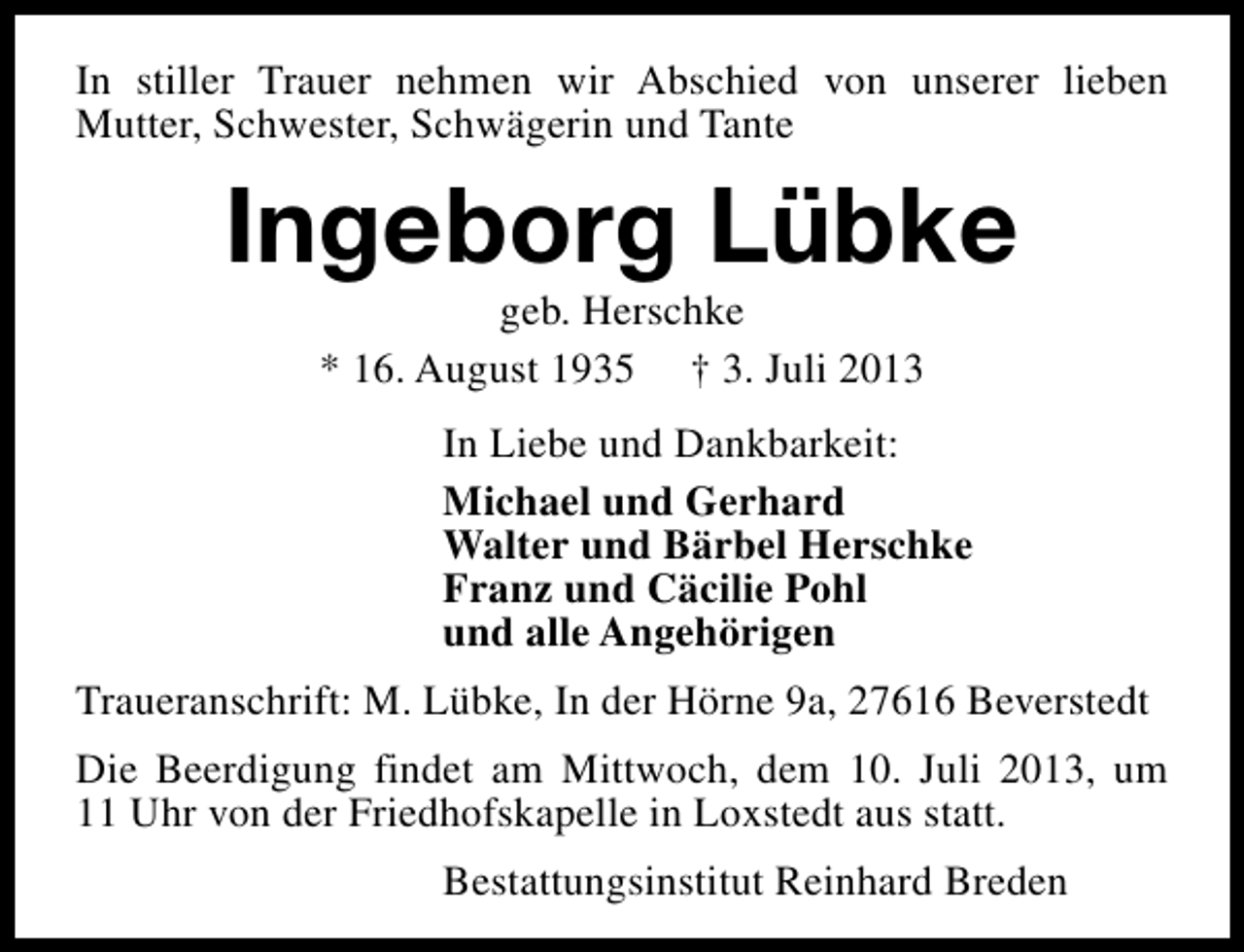 <p>In stiller Trauer nehmen wir Abschied von unserer lieben<br />Mutter, Schwester, Schwägerin und Tante</p><p>Ingeborg Lübke<br />geb. Herschke<br />* 16. August 1935 † 3. Juli 2013</p><p>In Liebe und Dankbarkeit:<br />Michael und Gerhard<br />Walter und Bärbel Herschke<br />Franz und Cäcilie Pohl<br />und alle Angehörigen<br />Traueranschrift: M. Lübke, In der Hörne 9a, 27616 Beverstedt<br />Die Beerdigung findet am Mittwoch, dem 10. Juli 2013, um<br />11 Uhr von der Friedhofskapelle in Loxstedt aus statt.<br />Bestattungsinstitut Reinhard Breden</p>