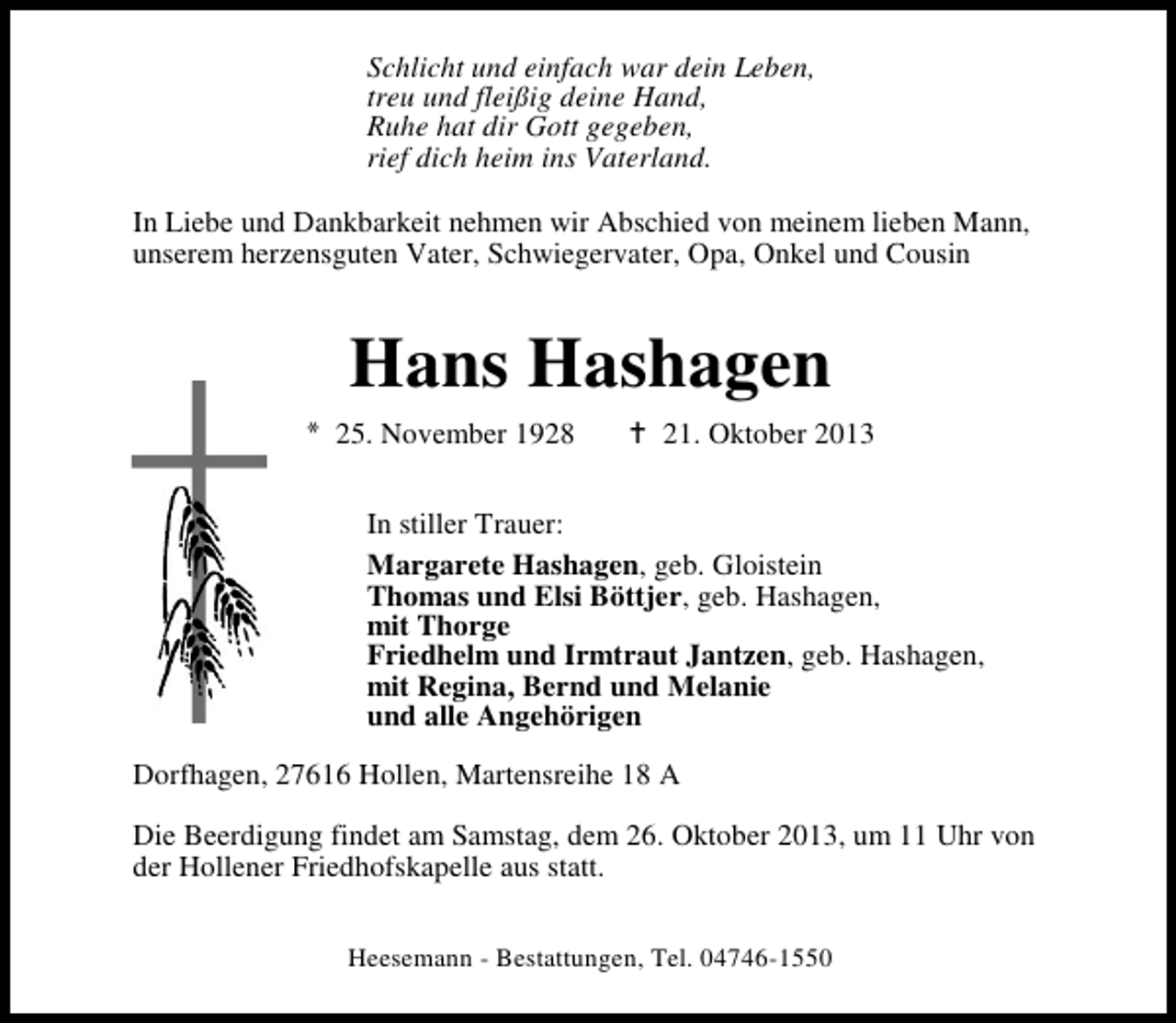 <p>Schlicht und einfach war dein Leben,<br />treu und fleißig deine Hand,<br />Ruhe hat dir Gott gegeben,<br />rief dich heim ins Vaterland.<br />In Liebe und Dankbarkeit nehmen wir Abschied von meinem lieben Mann,<br />unserem herzensguten Vater, Schwiegervater, Opa, Onkel und Cousin</p><p>Hans Hashagen<br />25. November 1928</p><p>21. Oktober 2013</p><p>In stiller Trauer:<br />Margarete Hashagen, geb. Gloistein<br />Thomas und Elsi Böttjer, geb. Hashagen,<br />mit Thorge<br />Friedhelm und Irmtraut Jantzen, geb. Hashagen,<br />mit Regina, Bernd und Melanie<br />und alle Angehörigen<br />Dorfhagen, 27616 Hollen, Martensreihe 18 A<br />Die Beerdigung findet am Samstag, dem 26. Oktober 2013, um 11 Uhr von<br />der Hollener Friedhofskapelle aus statt.<br />Heesemann - Bestattungen, Tel. 04746-1550</p>
