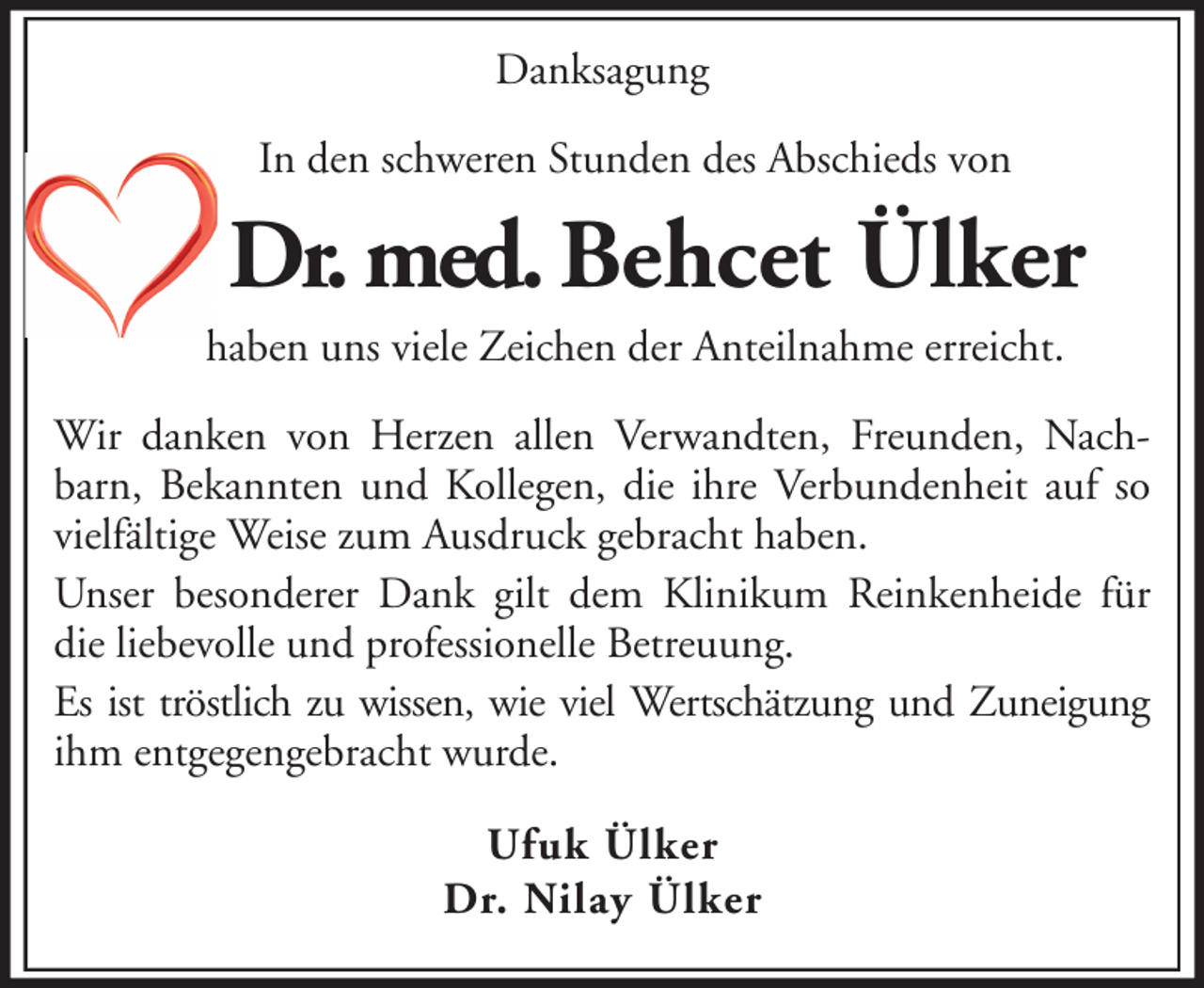<p>Danksagung<br />In den schweren Stunden des Abschieds von</p><p>Dr. med. Behcet Ülker<br />haben uns viele Zeichen der Anteilnahme erreicht.<br />Wir danken von Herzen allen Verwandten, Freunden, Nachbarn, Bekannten und Kollegen, die ihre Verbundenheit auf so<br />vielfältige Weise zum Ausdruck gebracht haben.<br />Unser besonderer Dank gilt dem Klinikum Reinkenheide für<br />die liebevolle und professionelle Betreuung.<br />Es ist tröstlich zu wissen, wie viel Wertschätzung und Zuneigung<br />ihm entgegengebracht wurde.<br />Ufuk Ülker<br />Dr. Nilay Ülker</p>