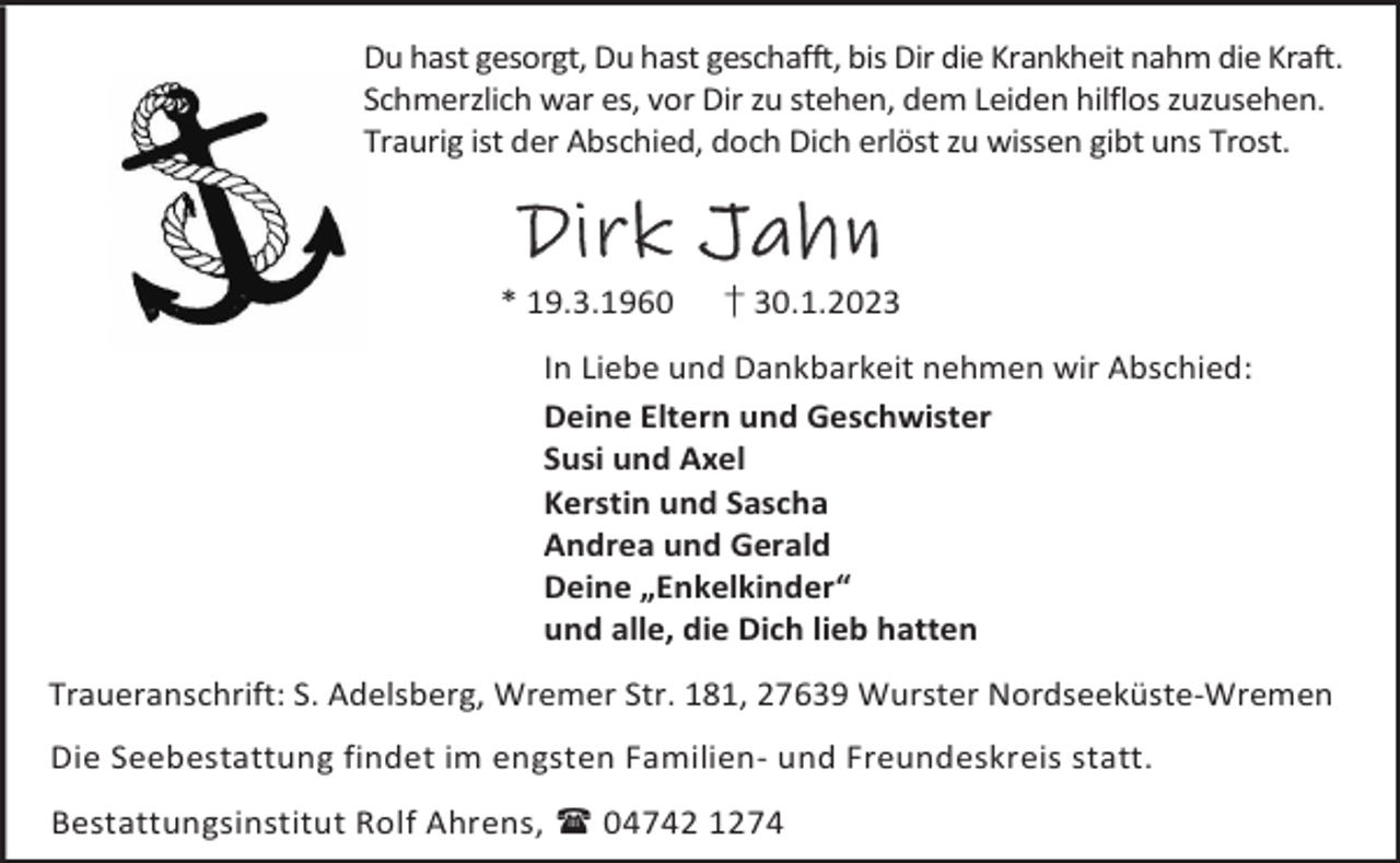 <p>Du hast gesorgt, Du hast geschafft, bis Dir die Krankheit nahm die Kraft.<br />Schmerzlich war es, vor Dir zu stehen, dem Leiden hilflos zuzusehen.<br />Traurig ist der Abschied, doch Dich erlöst zu wissen gibt uns Trost.</p><p>Dirk Jahn<br />* 19.3.1960</p><p>† 30.1.2023</p><p>In Liebe und Dankbarkeit nehmen wir Abschied:<br />Deine Eltern und Geschwister<br />Susi und Axel<br />Kerstin und Sascha<br />Andrea und Gerald<br />Deine „Enkelkinder“<br />und alle, die Dich lieb hatten<br />Traueranschrift: S. Adelsberg, Wremer Str. 181, 27639 Wurster Nordseeküste-Wremen<br />Die Seebestattung findet im engsten Familien- und Freundeskreis statt.<br />Bestattungsinstitut Rolf Ahrens,  04742 1274</p>
