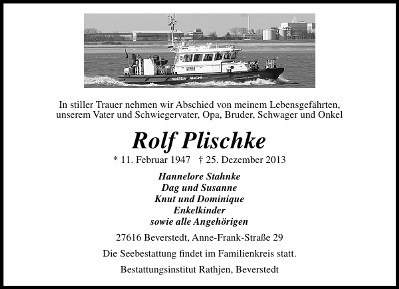 <p>In stiller Trauer nehmen wir Abschied von meinem Lebensgefährten,<br />unserem Vater und Schwiegervater, Opa, Bruder, Schwager und Onkel</p><p>Rolf Plischke</p><p>* 11. Februar 1947 † 25. Dezember 2013<br />Hannelore Stahnke<br />Dag und Susanne<br />Knut und Dominique<br />Enkelkinder<br />sowie alle Angehörigen<br />27616 Beverstedt, Anne-Frank-Straße 29<br />Die Seebestattung ﬁndet im Familienkreis statt.<br />Bestattungsinstitut Rathjen, Beverstedt</p>