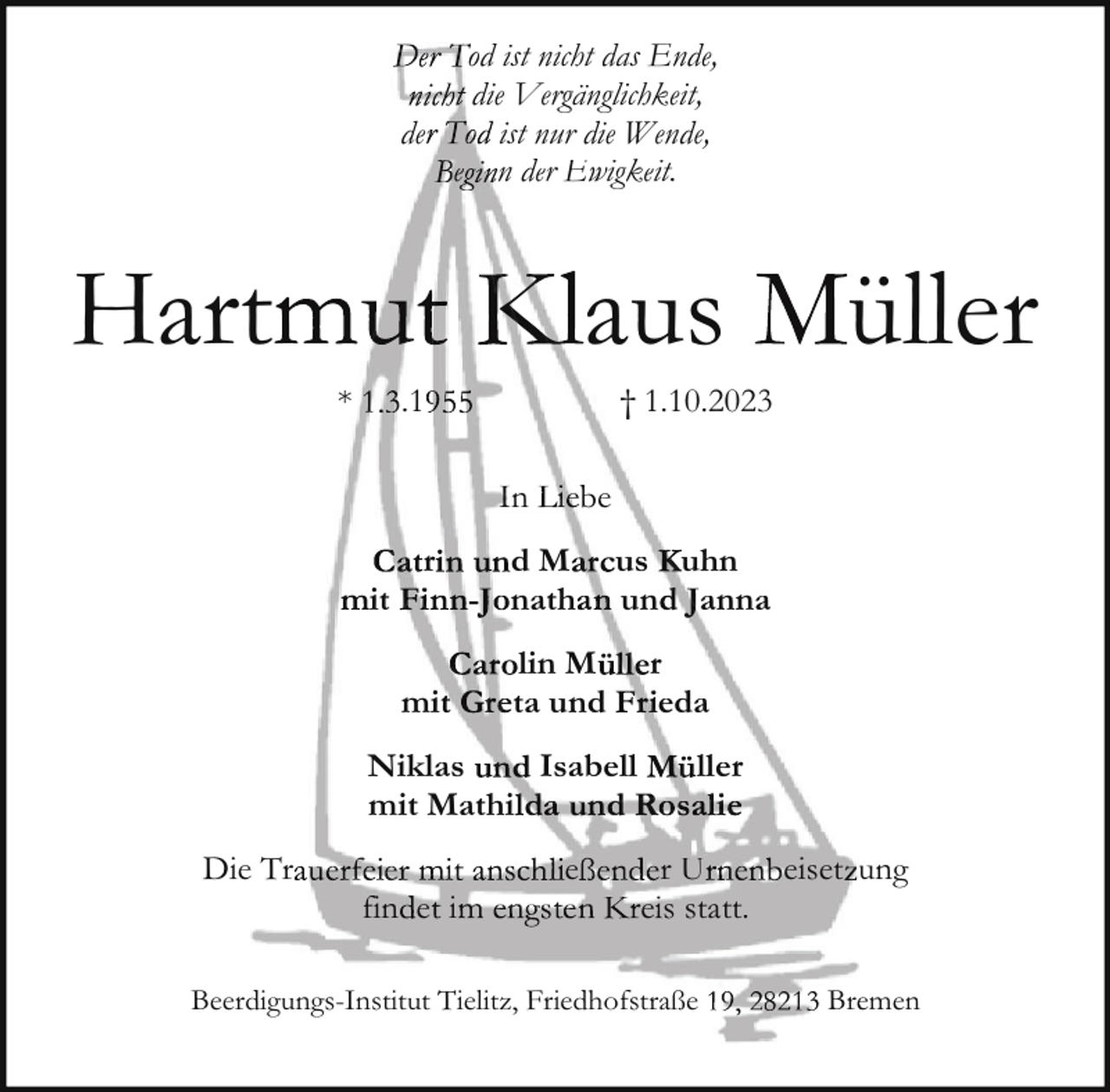 <p>od ist nicht das Ende,<br />die Vergänglichkeit,<br />de<br />ist nur die Wende,<br />e n der Ewigkeit.</p><p>Hartt</p><p>*</p><p>aus</p><p>.1</p><p>† 1.10.2023</p><p>n<br />it</p><p>r</p><p>mi</p><p>be</p><p>dM<br />nath</p><p>us uhn<br />un anna</p><p>lin M<br />ta und</p><p>Niklas<br />Isabell<br />mit Mathi<br />Diee Tr</p><p>fin e i</p><p>üüller</p><p>e</p><p>r<br />eda<br />ller<br />rU<br />e s statt.</p><p>Beerd<br />digungs-Institut Tielitz, Friedhofstraße</p><p>eiset uung</p><p>Breemen</p>