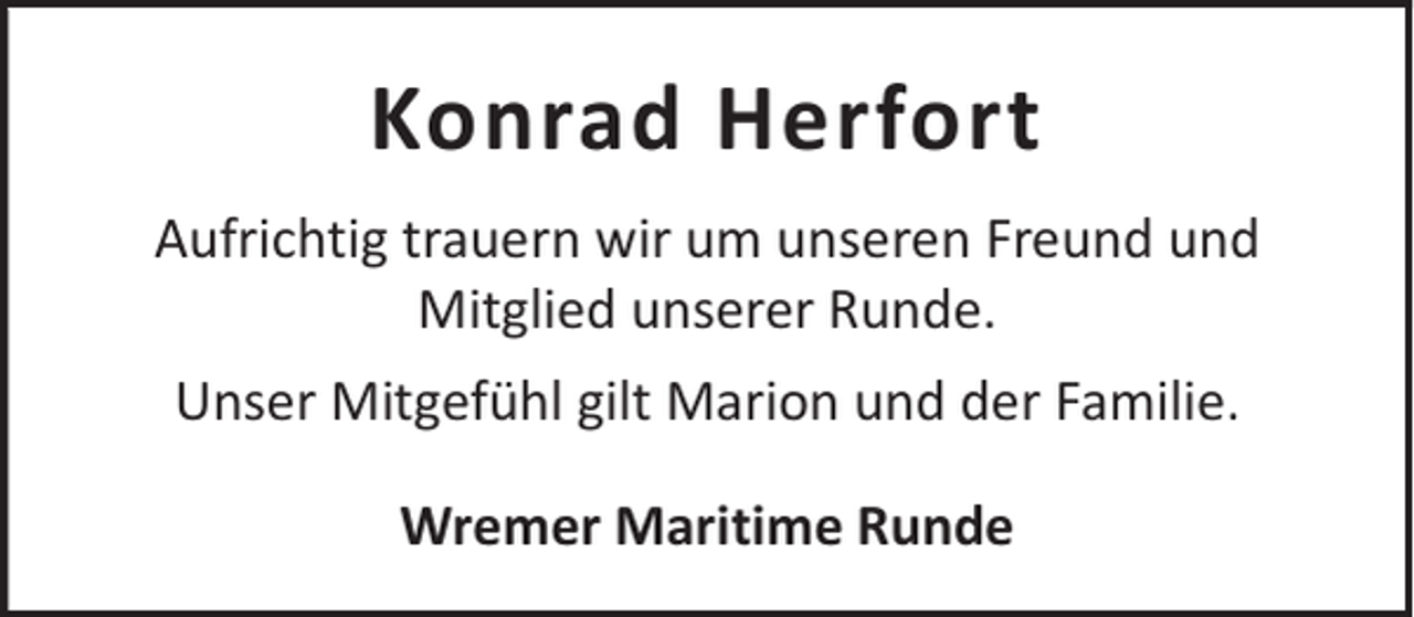 <p>Konrad Herfort<br />Aufrichtig trauern wir um unseren Freund und<br />Mitglied unserer Runde.<br />Unser Mitgefühl gilt Marion und der Familie.<br />Wremer Maritime Runde</p>