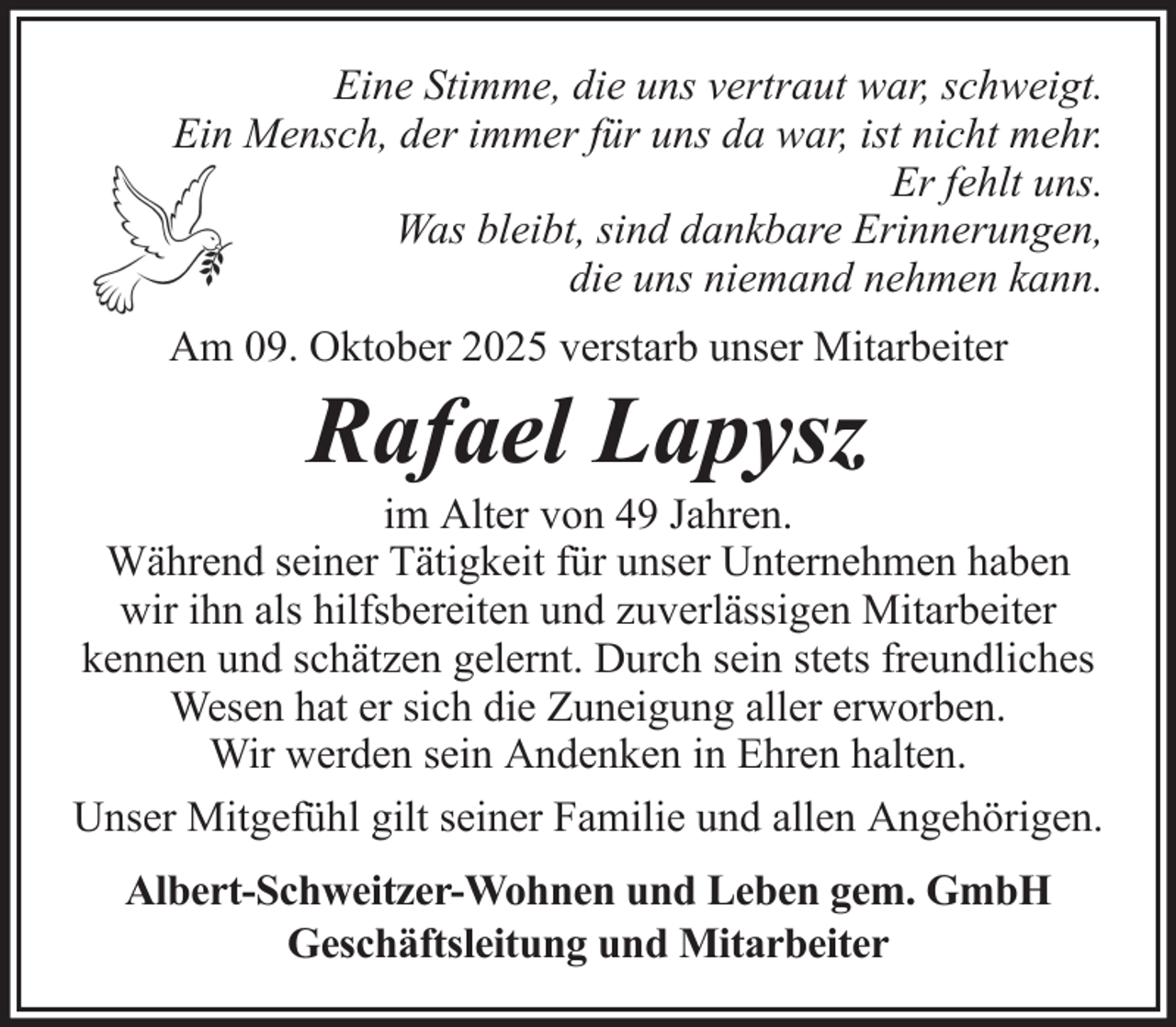<p>Eine Stimme, die uns vertraut war, schweigt.<br />Ein Mensch, der immer für uns da war, ist nicht mehr.<br />Er fehlt uns.<br />Was bleibt, sind dankbare Erinnerungen,<br />die uns niemand nehmen kann.<br />Am 09. Oktober 2025 verstarb unser Mitarbeiter</p><p>Rafael Lapysz<br />im Alter von 49 Jahren.<br />Während seiner Tätigkeit für unser Unternehmen haben<br />wir ihn als hilfsbereiten und zuverlässigen Mitarbeiter<br />kennen und schätzen gelernt. Durch sein stets freundliches<br />Wesen hat er sich die Zuneigung aller erworben.<br />Wir werden sein Andenken in Ehren halten.<br />Unser Mitgefühl gilt seiner Familie und allen Angehörigen.<br />Albert-Schweitzer-Wohnen und Leben gem. GmbH<br />Geschäftsleitung und Mitarbeiter</p>