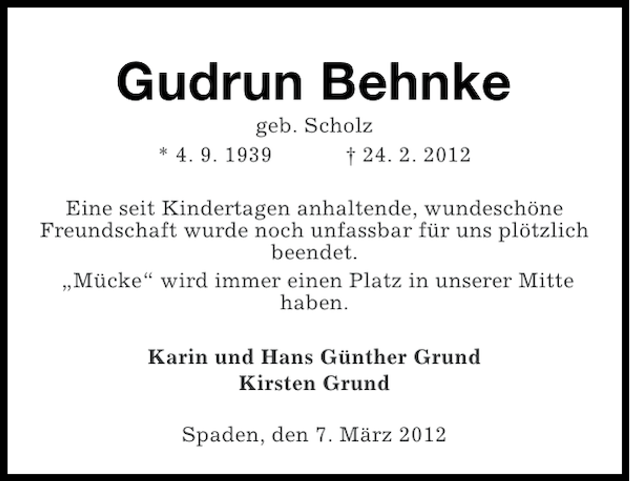 <p>Gudrun Behnke<br />geb. Scholz<br />* 4. 9. 1939<br />† 24. 2. 2012<br />Eine seit Kindertagen anhaltende, wundeschöne<br />Freundschaft wurde noch unfassbar für uns plötzlich<br />beendet.<br />„Mücke“ wird immer einen Platz in unserer Mitte<br />haben.<br />Karin und Hans Günther Grund<br />Kirsten Grund<br />Spaden, den 7. März 2012</p>