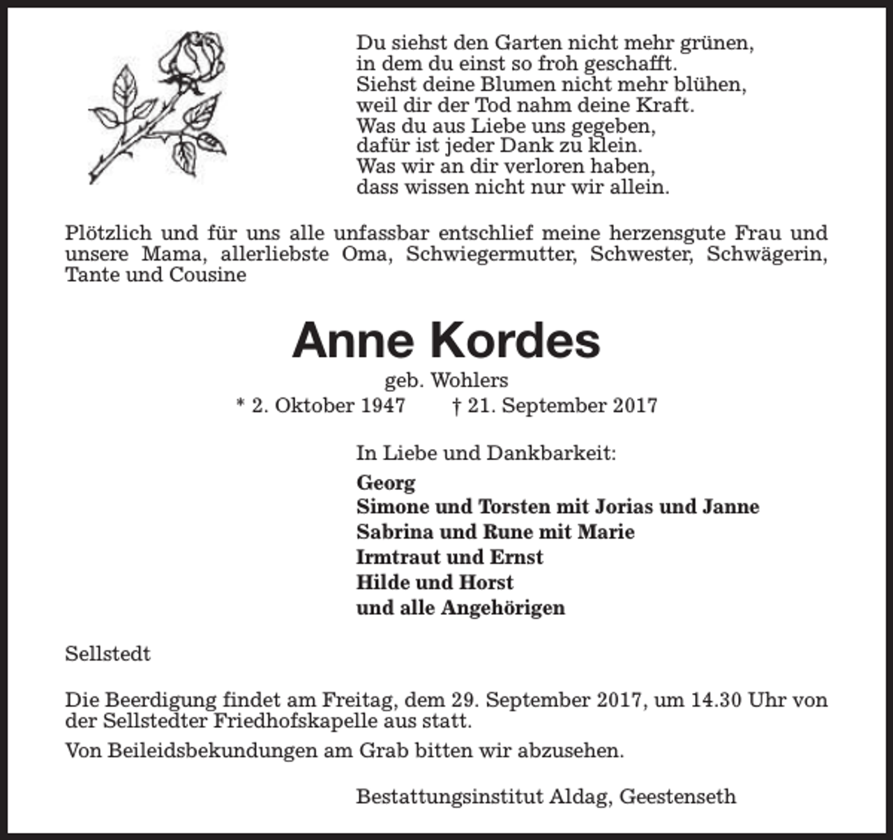 <p>Du siehst den Garten nicht mehr grünen,<br />in dem du einst so froh geschafft.<br />Siehst deine Blumen nicht mehr blühen,<br />weil dir der Tod nahm deine Kraft.<br />Was du aus Liebe uns gegeben,<br />dafür ist jeder Dank zu klein.<br />Was wir an dir verloren haben,<br />dass wissen nicht nur wir allein.<br />Plötzlich und für uns alle unfassbar entschlief meine herzensgute Frau und<br />unsere Mama, allerliebste Oma, Schwiegermutter, Schwester, Schwägerin,<br />Tante und Cousine</p><p>Anne Kordes</p><p>geb. Wohlers<br />* 2. Oktober 1947<br />† 21. September 2017<br />In Liebe und Dankbarkeit:<br />Georg<br />Simone und Torsten mit Jorias und Janne<br />Sabrina und Rune mit Marie<br />Irmtraut und Ernst<br />Hilde und Horst<br />und alle Angehörigen<br />Sellstedt<br />Die Beerdigung findet am Freitag, dem 29. September 2017, um 14.30 Uhr von<br />der Sellstedter Friedhofskapelle aus statt.<br />Von Beileidsbekundungen am Grab bitten wir abzusehen.<br />Bestattungsinstitut Aldag, Geestenseth</p>