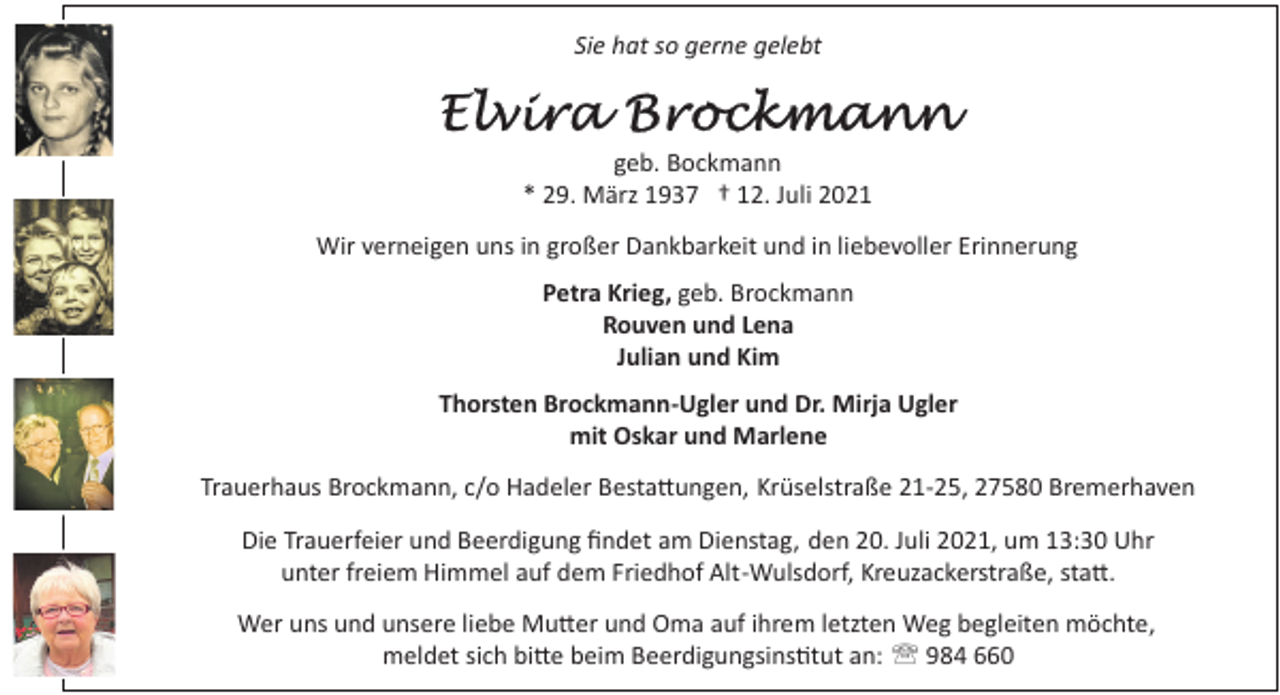 <p>Sie hat so gerne gelebt</p><p>geb. Bockmann<br />* 29. März 1937 † 12. Juli 2021<br />Wir verneigen uns in großer Dankbarkeit und in liebevoller Erinnerung<br />Petra Krieg, geb. Brockmann<br />Rouven und Lena<br />Julian und Kim<br />Thorsten Brockmann­Ugler und Dr. Mirja Ugler<br />mit Oskar und Marlene<br />Trauerhaus Brockmann, c/o Hadeler Besta�ungen, Krüselstraße 21­25, 27580 Bremerhaven<br />Die Trauerfeier und Beerdigung ﬁndet am Dienstag, den 20. Juli 2021, um 13:30 Uhr<br />unter freiem Himmel auf dem Friedhof Alt­Wulsdorf, Kreuzackerstraße, sta�.<br />Wer uns und unsere liebe Mu�er und Oma auf ihrem letzten Weg begleiten möchte,<br />meldet sich bi�e beim Beerdigungsins�tut an: ' 984 660</p>