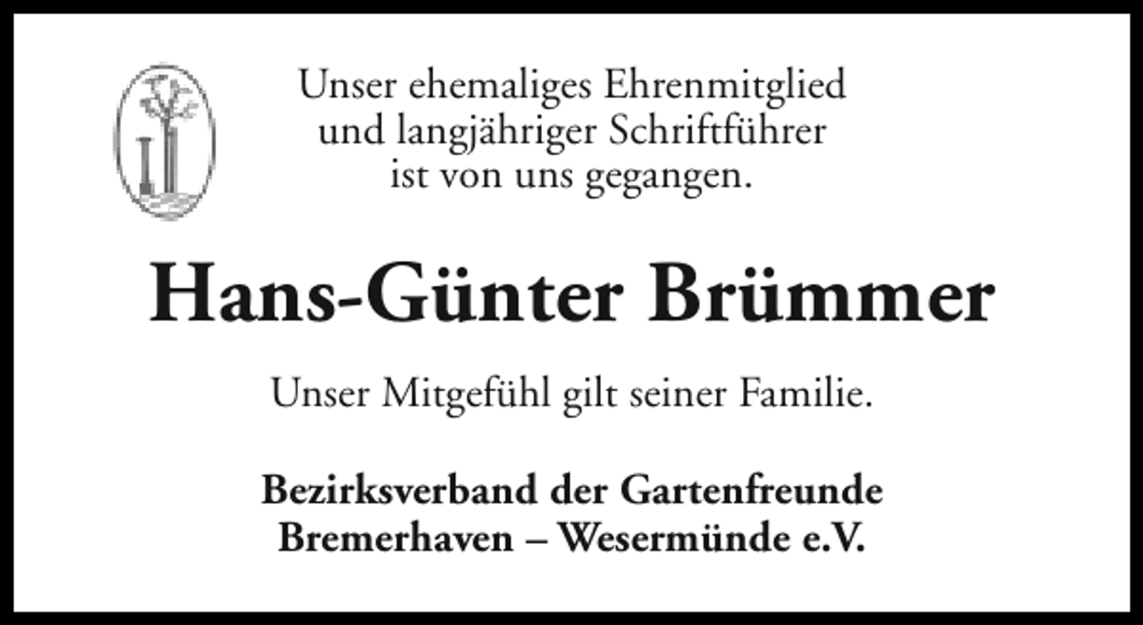 <p>Unser ehemaliges Ehrenmitglied<br />und langjähriger Schriftführer<br />ist von uns gegangen.</p><p>Hans-Günter Brümmer<br />Unser Mitgefühl gilt seiner Familie.<br />Bezirksverband der Gartenfreunde<br />Bremerhaven – Wesermünde e.V.</p>