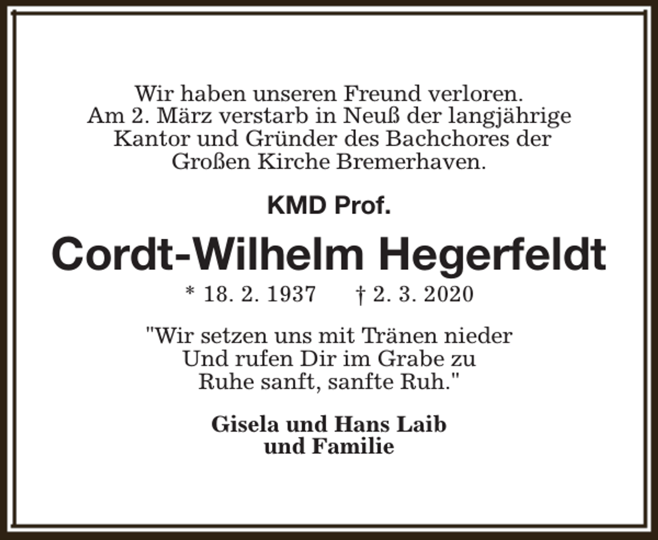 <p>Wir haben unseren Freund verloren.<br />Am 2. März verstarb in Neuß der langjährige<br />Kantor und Gründer des Bachchores der<br />Großen Kirche Bremerhaven.</p><p>KMD Prof.</p><p>Cordt-Wilhelm Hegerfeldt<br />* 18. 2. 1937</p><p>† 2. 3. 2020</p><p>"Wir setzen uns mit Tränen nieder<br />Und rufen Dir im Grabe zu<br />Ruhe sanft, sanfte Ruh."<br />Gisela und Hans Laib<br />und Familie</p>