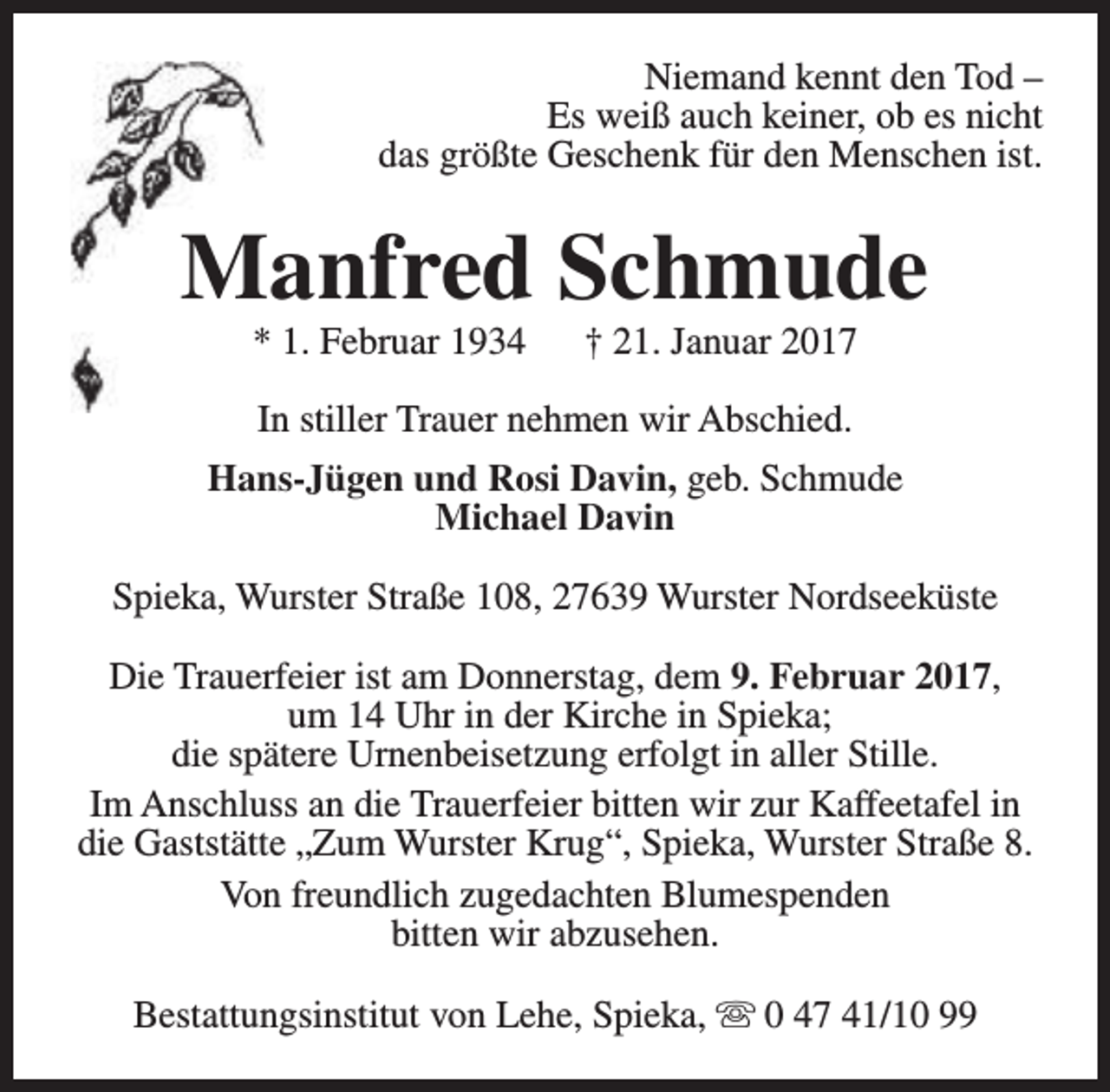 <p>Niemand kennt den Tod –<br />Es weiß auch keiner, ob es nicht<br />das größte Geschenk für den Menschen ist.</p><p>Manfred Schmude<br />* 1. Februar 1934</p><p>† 21. Januar 2017</p><p>In stiller Trauer nehmen wir Abschied.<br />Hans-Jügen und Rosi Davin, geb. Schmude<br />Michael Davin<br />Spieka, Wurster Straße 108, 27639 Wurster Nordseeküste<br />Die Trauerfeier ist am Donnerstag, dem 9. Februar 2017,<br />um 14 Uhr in der Kirche in Spieka;<br />die spätere Urnenbeisetzung erfolgt in aller Stille.<br />Im Anschluss an die Trauerfeier bitten wir zur Kaffeetafel in<br />die Gaststätte „Zum Wurster Krug“, Spieka, Wurster Straße 8.<br />Von freundlich zugedachten Blumespenden<br />bitten wir abzusehen.<br />Bestattungsinstitut von Lehe, Spieka, s 0 47 41/10 99</p>