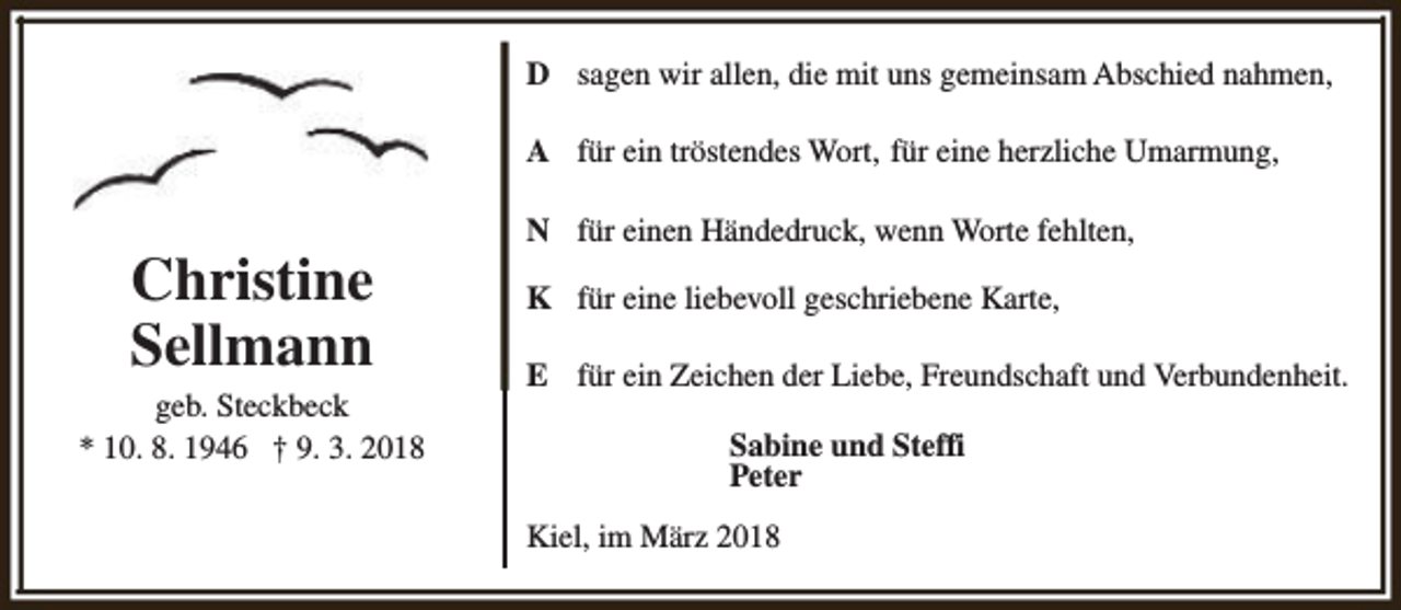 <p>D sagen wir allen, die mit uns gemeinsam Abschied nahmen,<br />A für ein tröstendes Wort, für eine herzliche Umarmung,</p><p>Christine<br />Sellmann<br />geb. Steckbeck<br />* 10. 8. 1946 † 9. 3. 2018</p><p>N für einen Händedruck, wenn Worte fehlten,<br />K für eine liebevoll geschriebene Karte,<br />E für ein Zeichen der Liebe, Freundschaft und Verbundenheit.<br />Sabine und Steffi<br />Peter<br />Kiel, im März 2018</p>