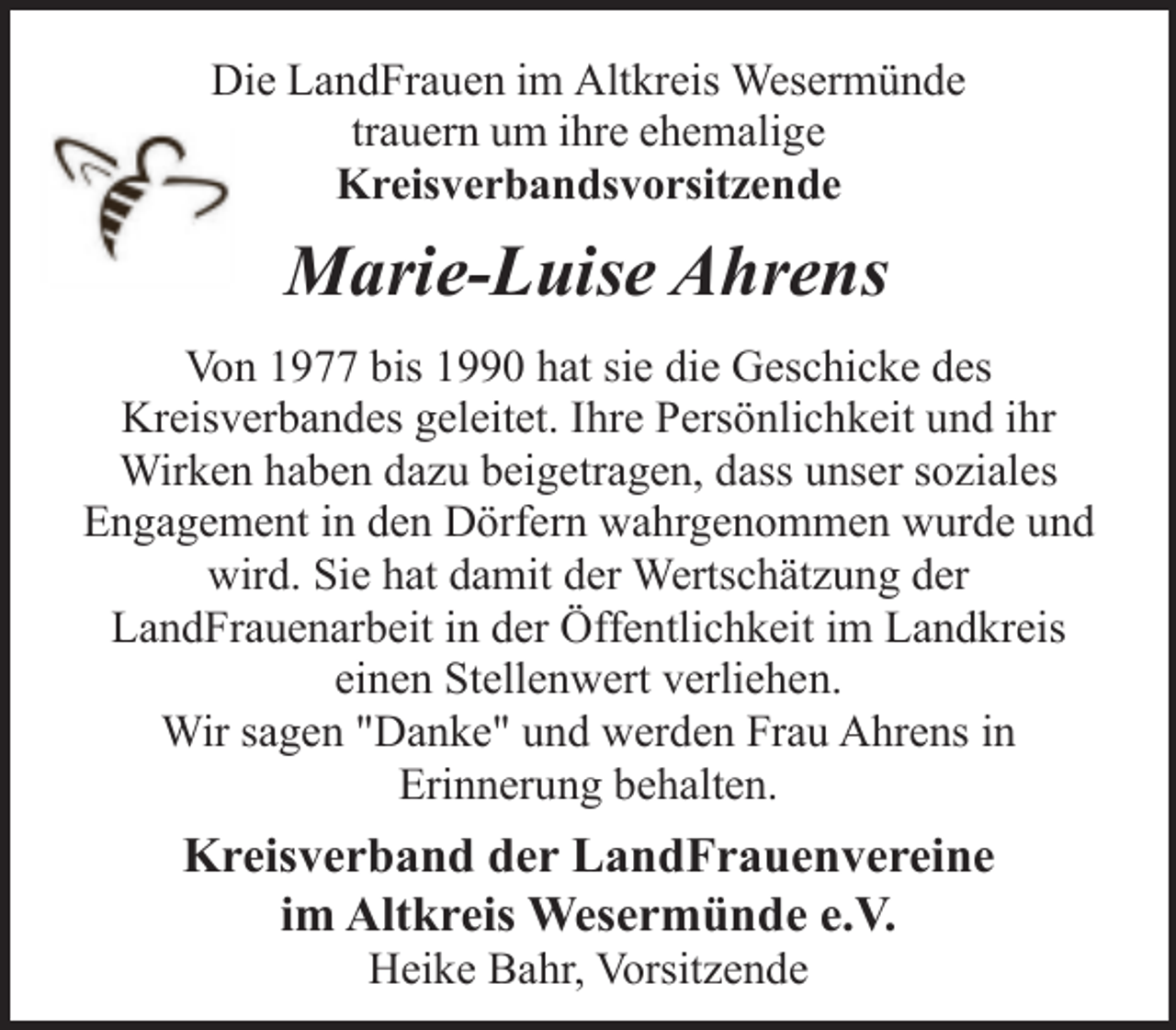<p>Die LandFrauen im Altkreis Wesermünde<br />trauern um ihre ehemalige<br />Kreisverbandsvorsitzende</p><p>Marie-Luise Ahrens<br />Von 1977 bis 1990 hat sie die Geschicke des<br />Kreisverbandes geleitet. Ihre Persönlichkeit und ihr<br />Wirken haben dazu beigetragen, dass unser soziales<br />Engagement in den Dörfern wahrgenommen wurde und<br />wird. Sie hat damit der Wertschätzung der<br />LandFrauenarbeit in der Öffentlichkeit im Landkreis<br />einen Stellenwert verliehen.<br />Wir sagen "Danke" und werden Frau Ahrens in<br />Erinnerung behalten.</p><p>Kreisverband der LandFrauenvereine<br />im Altkreis Wesermünde e.V.<br />Heike Bahr, Vorsitzende</p>