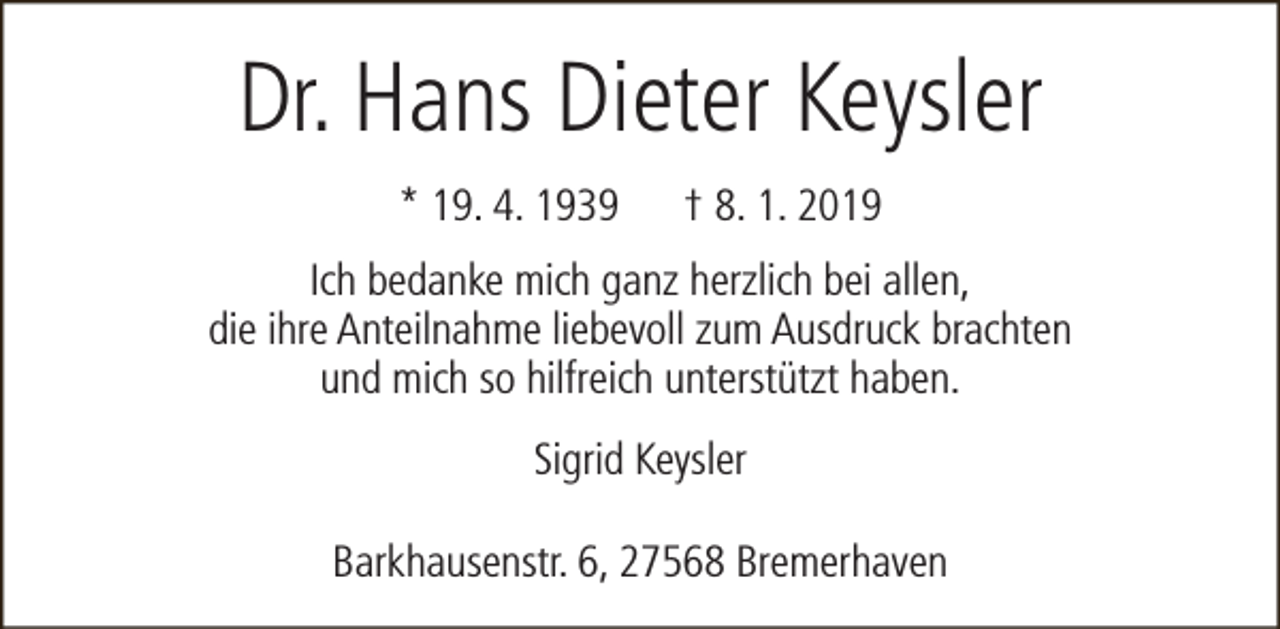 <p>Dr. Hans Dieter Keysler<br />* 19. 4. 1939</p><p>† 8. 1. 2019</p><p>Ich bedanke mich ganz herzlich bei allen,<br />die ihre Anteilnahme liebevoll zum Ausdruck brachten<br />und mich so hilfreich unterstützt haben.<br />Sigrid Keysler<br />Barkhausenstr. 6, 27568 Bremerhaven</p>