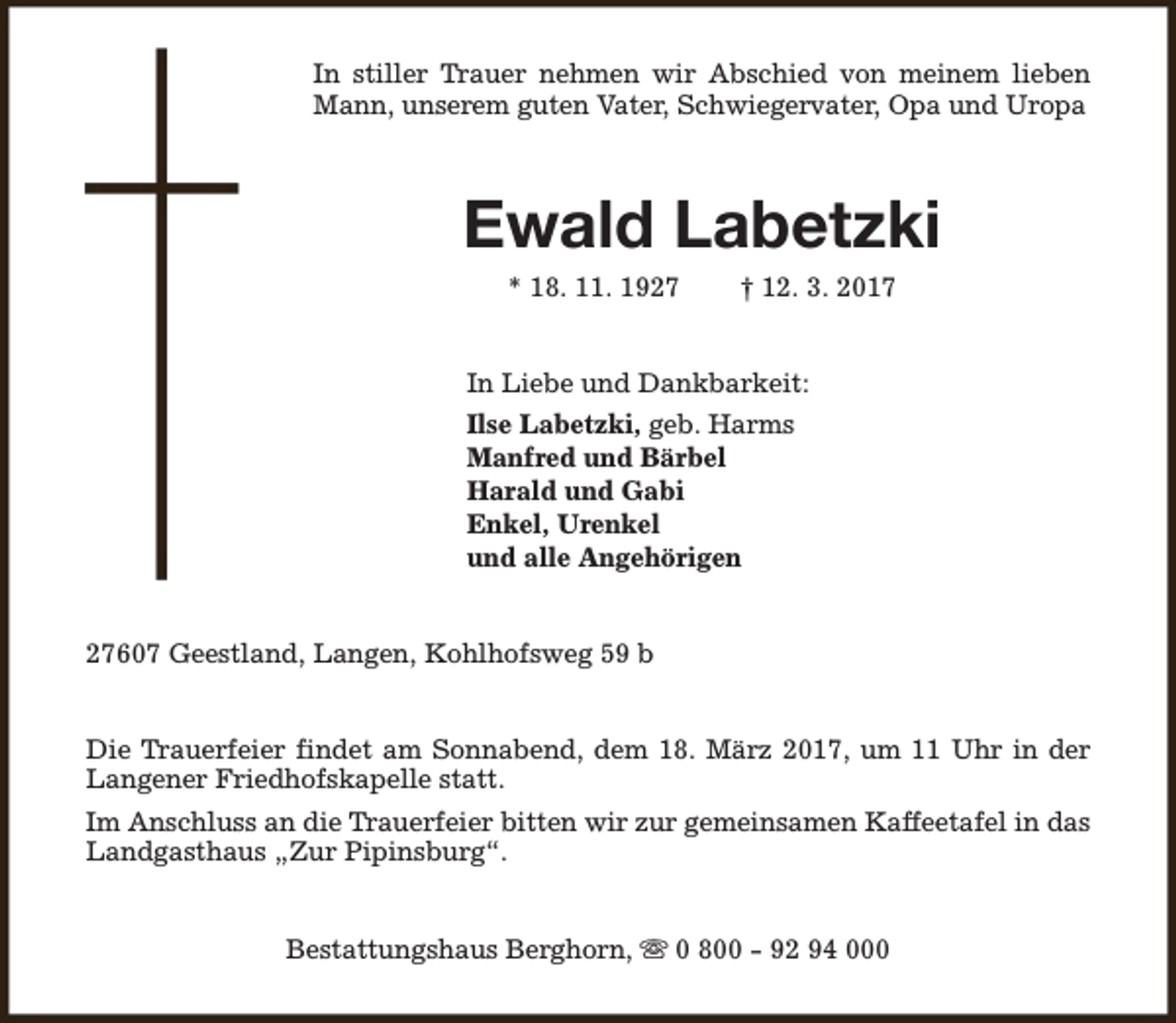 <p>In stiller Trauer nehmen wir Abschied von meinem lieben<br />Mann, unserem guten Vater, Schwiegervater, Opa und Uropa</p><p>Ewald Labetzki<br />* 18. 11. 1927</p><p>† 12. 3. 2017</p><p>In Liebe und Dankbarkeit:<br />Ilse Labetzki, geb. Harms<br />Manfred und Bärbel<br />Harald und Gabi<br />Enkel, Urenkel<br />und alle Angehörigen<br />27607 Geestland, Langen, Kohlhofsweg 59 b<br />Die Trauerfeier findet am Sonnabend, dem 18. März 2017, um 11 Uhr in der<br />Langener Friedhofskapelle statt.<br />Im Anschluss an die Trauerfeier bitten wir zur gemeinsamen Kaffeetafel in das<br />Landgasthaus „Zur Pipinsburg“.<br />Bestattungshaus Berghorn, s 0 800 - 92 94 000</p>