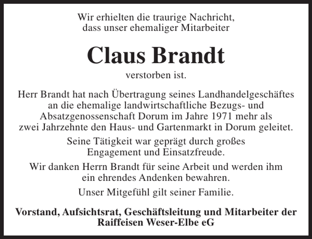 <p>Wir erhielten die traurige Nachricht,<br />dass unser ehemaliger Mitarbeiter</p><p>Claus Brandt<br />verstorben ist.</p><p>Herr Brandt hat nach Übertragung seines Landhandelgeschäftes<br />an die ehemalige landwirtschaftliche Bezugs- und<br />Absatzgenossenschaft Dorum im Jahre 1971 mehr als<br />zwei Jahrzehnte den Haus- und Gartenmarkt in Dorum geleitet.<br />Seine Tätigkeit war geprägt durch großes<br />Engagement und Einsatzfreude.<br />Wir danken Herrn Brandt für seine Arbeit und werden ihm<br />ein ehrendes Andenken bewahren.<br />Unser Mitgefühl gilt seiner Familie.<br />Vorstand, Aufsichtsrat, Geschäftsleitung und Mitarbeiter der<br />Raiffeisen Weser-Elbe eG</p>