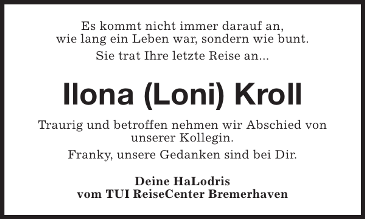 <p>Es kommt nicht immer darauf an,<br />wie lang ein Leben war, sondern wie bunt.<br />Sie trat Ihre letzte Reise an...</p><p>Ilona (Loni) Kroll<br />Traurig und betroffen nehmen wir Abschied von<br />unserer Kollegin.<br />Franky, unsere Gedanken sind bei Dir.<br />Deine HaLodris<br />vom TUI ReiseCenter Bremerhaven</p>