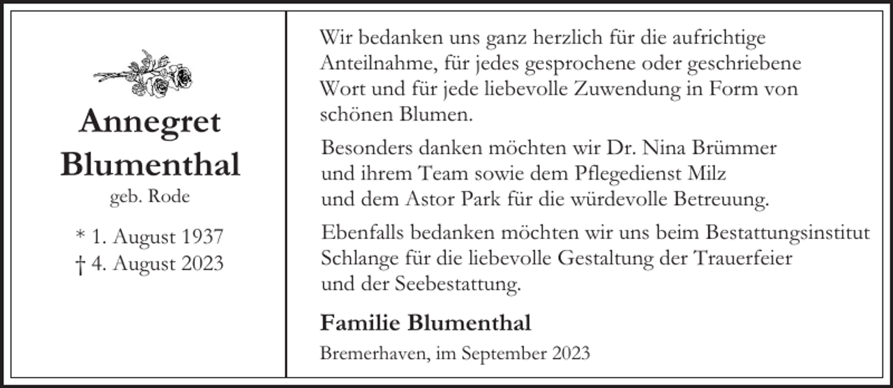 <p>Annegret<br />Blumenthal<br />geb. Rode</p><p>* 1. August 1937<br />† 4. August 2023</p><p>Wir bedanken uns ganz herzlich für die aufrichtige<br />Anteilnahme, für jedes gesprochene oder geschriebene<br />Wort und für jede liebevolle Zuwendung in Form von<br />schönen Blumen.<br />Besonders danken möchten wir Dr. Nina Brümmer<br />und ihrem Team sowie dem Pflegedienst Milz<br />und dem Astor Park für die würdevolle Betreuung.<br />Ebenfalls bedanken möchten wir uns beim Bestattungsinstitut<br />Schlange für die liebevolle Gestaltung der Trauerfeier<br />und der Seebestattung.</p><p>Familie Blumenthal<br />Bremerhaven, im September 2023</p>