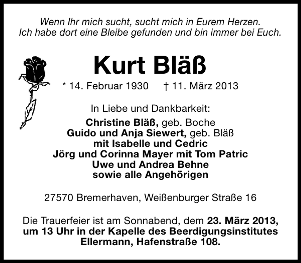 <p>Wenn Ihr mich sucht, sucht mich in Eurem Herzen.<br />Ich habe dort eine Bleibe gefunden und bin immer bei Euch.</p><p>Kurt Bläß</p><p>* 14. Februar 1930</p><p>† 11. März 2013</p><p>In Liebe und Dankbarkeit:<br />Christine Bläß, geb. Boche<br />Guido und Anja Siewert, geb. Bläß<br />mit Isabelle und Cedric<br />Jörg und Corinna Mayer mit Tom Patric<br />Uwe und Andrea Behne<br />sowie alle Angehörigen<br />27570 Bremerhaven, Weißenburger Straße 16<br />Die Trauerfeier ist am Sonnabend, dem 23. März 2013,<br />um 13 Uhr in der Kapelle des Beerdigungsinstitutes<br />Ellermann, Hafenstraße 108.</p>
