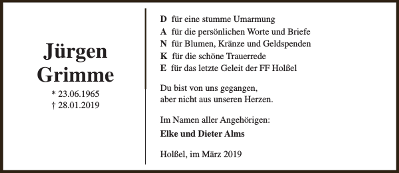 <p>Jürgen<br />Grimme<br />* 23.06.1965<br />† 28.01.2019</p><p>D<br />A<br />N<br />K<br />E</p><p>für eine stumme Umarmung<br />für die persönlichen Worte und Briefe<br />für Blumen, Kränze und Geldspenden<br />für die schöne Trauerrede<br />für das letzte Geleit der FF Holßel</p><p>Du bist von uns gegangen,<br />aber nicht aus unseren Herzen.<br />Im Namen aller Angehörigen:<br />Elke und Dieter Alms<br />Holßel, im März 2019</p>