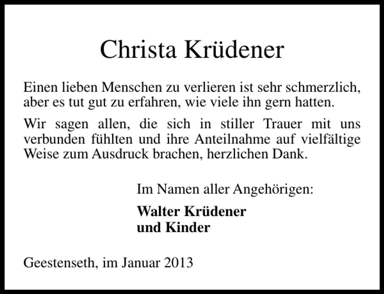 <p>Christa Krüdener<br />Einen lieben Menschen zu verlieren ist sehr schmerzlich,<br />aber es tut gut zu erfahren, wie viele ihn gern hatten.<br />Wir sagen allen, die sich in stiller Trauer mit uns<br />verbunden fühlten und ihre Anteilnahme auf vielfältige<br />Weise zum Ausdruck brachen, herzlichen Dank.<br />Im Namen aller Angehörigen:<br />Walter Krüdener<br />und Kinder<br />Geestenseth, im Januar 2013</p>