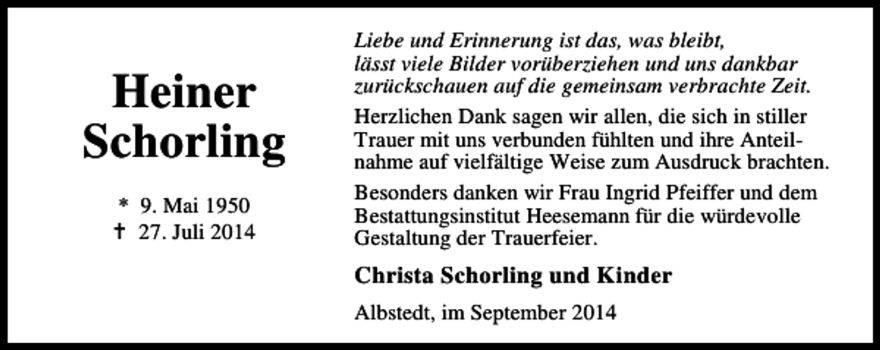 <p>Heiner<br />Schorling<br />* 9. Mai 1950<br />27. Juli 2014</p><p>Liebe und Erinnerung ist das, was bleibt,<br />lässt viele Bilder vorüberziehen und uns dankbar<br />zurückschauen auf die gemeinsam verbrachte Zeit.<br />Herzlichen Dank sagen wir allen, die sich in stiller<br />Trauer mit uns verbunden fühlten und ihre Anteilnahme auf vielfältige Weise zum Ausdruck brachten.<br />Besonders danken wir Frau Ingrid Pfeiffer und dem<br />Bestattungsinstitut Heesemann für die würdevolle<br />Gestaltung der Trauerfeier.</p><p>Christa Schorling und Kinder<br />Albstedt, im September 2014</p>