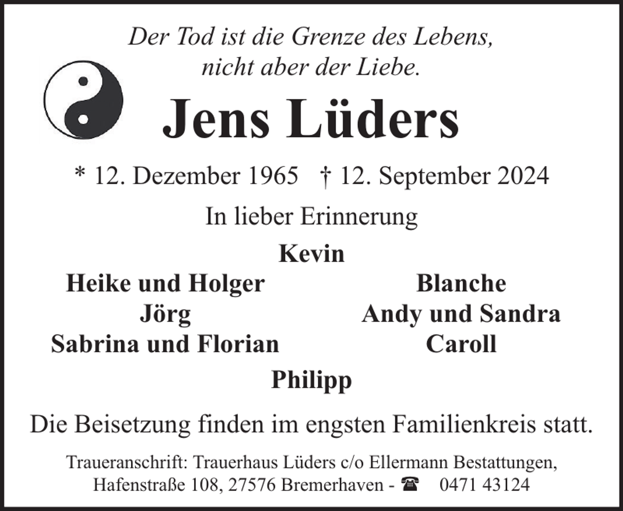 <p>Der Tod ist die Grenze des Lebens,<br />nicht aber der Liebe.</p><p>Jens Lüders</p><p>* 12. Dezember 1965 † 12. September 2024<br />In lieber Erinnerung<br />Kevin<br />Heike und Holger<br />Blanche<br />Jörg<br />Andy und Sandra<br />Sabrina und Florian<br />Caroll<br />Philipp<br />Die Beisetzung finden im engsten Familienkreis statt.<br />Traueranschrift: Trauerhaus Lüders c/o Ellermann Bestattungen,<br />Hafenstraße 108, 27576 Bremerhaven - ( 0471 43124</p>