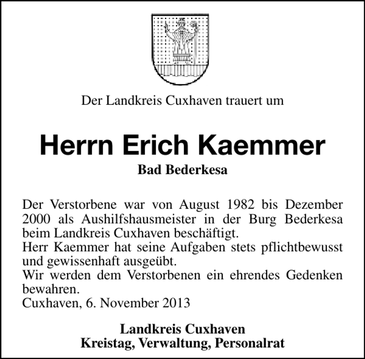 <p>Der Landkreis Cuxhaven trauert um</p><p>Herrn Erich Kaemmer<br />Bad Bederkesa</p><p>Der Verstorbene war von August 1982 bis Dezember<br />2000 als Aushilfshausmeister in der Burg Bederkesa<br />beim Landkreis Cuxhaven beschäftigt.<br />Herr Kaemmer hat seine Aufgaben stets pflichtbewusst<br />und gewissenhaft ausgeübt.<br />Wir werden dem Verstorbenen ein ehrendes Gedenken<br />bewahren.<br />Cuxhaven, 6. November 2013<br />Landkreis Cuxhaven<br />Kreistag, Verwaltung, Personalrat</p>
