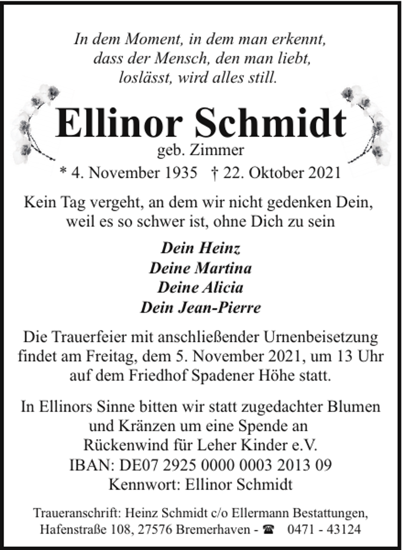 <p>In dem Moment, in dem man erkennt,<br />dass der Mensch, den man liebt,<br />loslässt, wird alles still.</p><p>Ellinor Schmidt<br />geb. Zimmer<br />* 4. November 1935 † 22. Oktober 2021</p><p>Kein Tag vergeht, an dem wir nicht gedenken Dein,<br />weil es so schwer ist, ohne Dich zu sein<br />Dein Heinz<br />Deine Martina<br />Deine Alicia<br />Dein Jean-Pierre<br />Die Trauerfeier mit anschließender Urnenbeisetzung<br />findet am Freitag, dem 5. November 2021, um 13 Uhr<br />auf dem Friedhof Spadener Höhe statt.<br />In Ellinors Sinne bitten wir statt zugedachter Blumen<br />und Kränzen um eine Spende an<br />Rückenwind für Leher Kinder e.V.<br />IBAN: DE07 2925 03 2013 09<br />Kennwort: Ellinor Schmidt<br />Traueranschrift: Heinz Schmidt c/o Ellermann Bestattungen,<br />Hafenstraße 108, 27576 Bremerhaven - ( 0471 - 43124</p>
