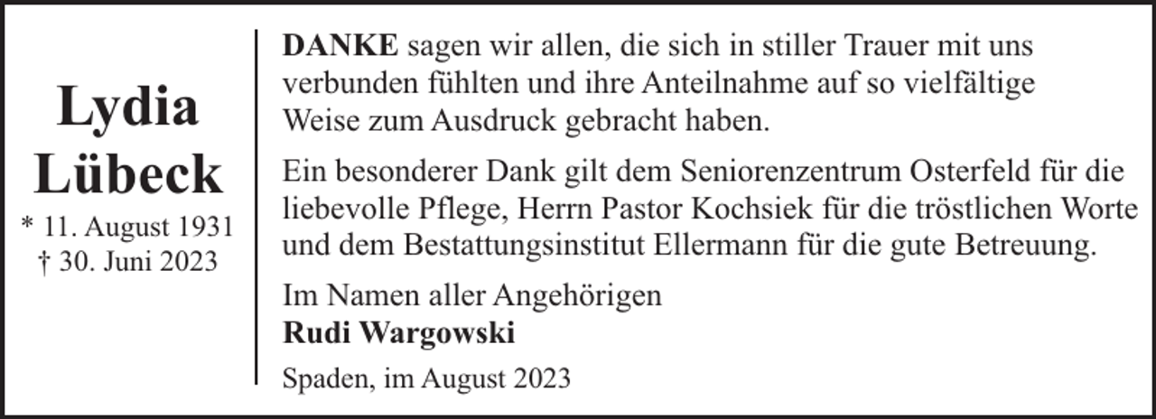 <p>Lydia<br />Lübeck</p><p>* 11. August 1931<br />† 30. Juni 2023</p><p>DANKE sagen wir allen, die sich in stiller Trauer mit uns<br />verbunden fühlten und ihre Anteilnahme auf so vielfältige<br />Weise zum Ausdruck gebracht haben.<br />Ein besonderer Dank gilt dem Seniorenzentrum Osterfeld für die<br />liebevolle Pflege, Herrn Pastor Kochsiek für die tröstlichen Worte<br />und dem Bestattungsinstitut Ellermann für die gute Betreuung.<br />Im Namen aller Angehörigen<br />Rudi Wargowski<br />Spaden, im August 2023</p>