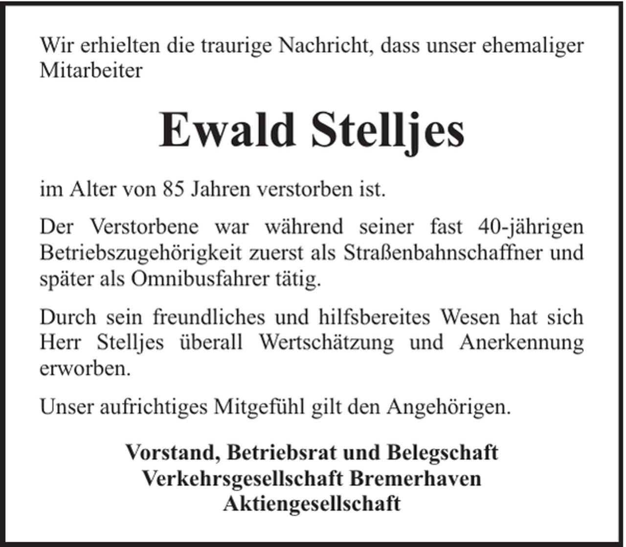 <p>Wir erhielten die traurige Nachricht, dass unser ehemaliger<br />Mitarbeiter</p><p>Ewald Stelljes<br />im Alter von 85 Jahren verstorben ist.<br />Der Verstorbene war während seiner fast 40-jährigen<br />Betriebszugehörigkeit zuerst als Straßenbahnschaffner und<br />später als Omnibusfahrer tätig.<br />Durch sein freundliches und hilfsbereites Wesen hat sich<br />Herr Stelljes überall Wertschätzung und Anerkennung<br />erworben.<br />Unser aufrichtiges Mitgefühl gilt den Angehörigen.<br />Vorstand, Betriebsrat und Belegschaft<br />Verkehrsgesellschaft Bremerhaven<br />Aktiengesellschaft</p>