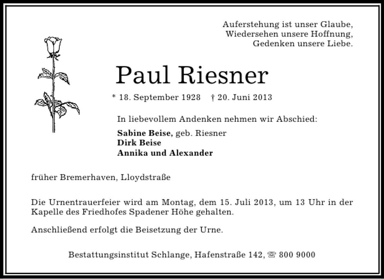 <p>Auferstehung ist unser Glaube,<br />Wiedersehen unsere Hoffnung,<br />Gedenken unsere Liebe.</p><p>Paul Riesner</p><p>* 18. September 1928</p><p>† 20. Juni 2013</p><p>In liebevollem Andenken nehmen wir Abschied:<br />Sabine Beise, geb. Riesner<br />Dirk Beise<br />Annika und Alexander<br />früher Bremerhaven, Lloydstraße<br />Die Urnentrauerfeier wird am Montag, dem 15. Juli 2013, um 13 Uhr in der<br />Kapelle des Friedhofes Spadener Höhe gehalten.<br />Anschließend erfolgt die Beisetzung der Urne.<br />Bestattungsinstitut Schlange, Hafenstraße 142, s 800 9000</p>