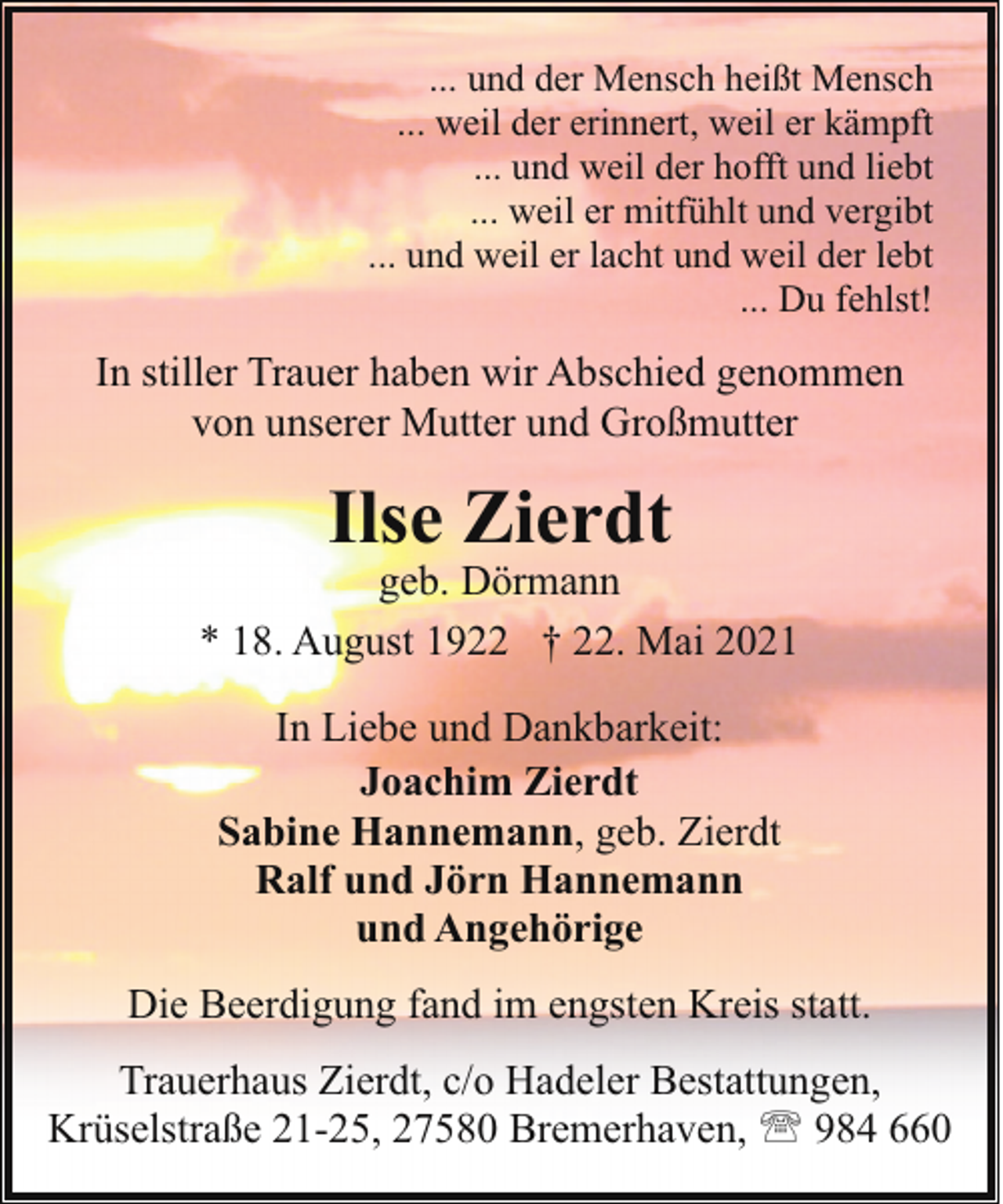 <p>... und der Mensch heißt Mensch<br />... weil der erinnert, weil er kämpft<br />... und weil der hofft und liebt<br />... weil er mitfühlt und vergibt<br />... und weil er lacht und weil der lebt<br />... Du fehlst!</p><p>In stiller Trauer haben wir Abschied genommen<br />von unserer Mutter und Großmutter</p><p>Ilse Zierdt</p><p>geb. Dörmann<br />* 18. August 1922 † 22. Mai 2021<br />In Liebe und Dankbarkeit:<br />Joachim Zierdt<br />Sabine Hannemann, geb. Zierdt<br />Ralf und Jörn Hannemann<br />und Angehörige<br />Die Beerdigung fand im engsten Kreis statt.<br />Trauerhaus Zierdt, c/o Hadeler Bestattungen,<br />Krüselstraße 21-25, 27580 Bremerhaven, ' 984 660</p>