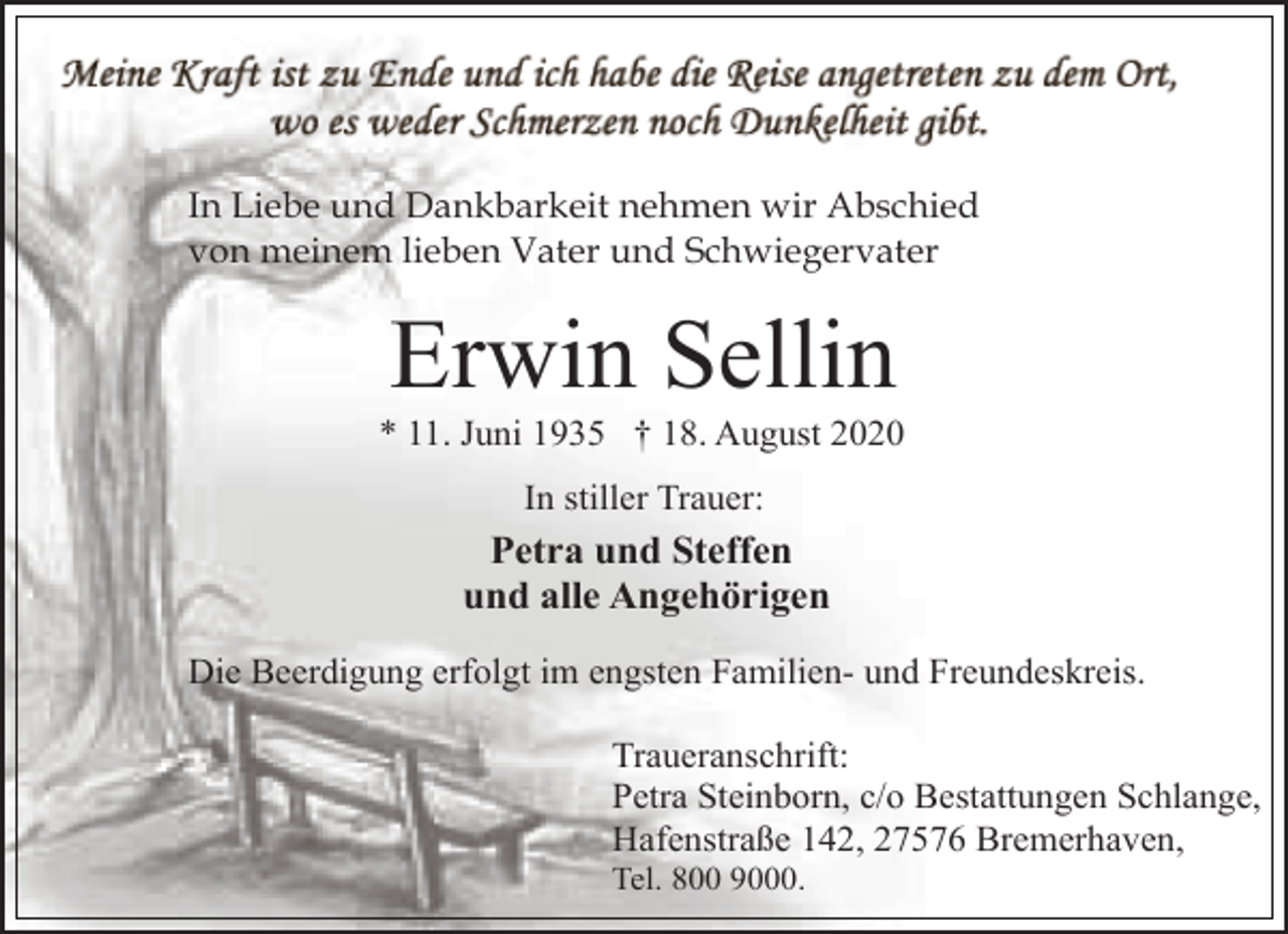 <p>In Liebe und Dankbarkeit nehmen wir Abschied<br />von meinem lieben Vater und Schwiegervater</p><p>Erwin Sellin</p><p>* 11. Juni 1935 † 18. August 2020<br />In stiller Trauer:</p><p>Petra und Steffen<br />und alle Angehörigen<br />Die Beerdigung erfolgt im engsten Familien- und Freundeskreis.<br />Traueranschrift:<br />Petra Steinborn, c/o Bestattungen Schlange,<br />Hafenstraße 142, 27576 Bremerhaven,</p><p>Tel. 800 9000.</p>