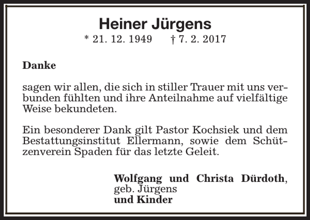 <p>Heiner Jürgens</p><p>* 21. 12. 1949</p><p>† 7. 2. 2017</p><p>Danke<br />sagen wir allen, die sich in stiller Trauer mit uns verbunden fühlten und ihre Anteilnahme auf vielfältige<br />Weise bekundeten.<br />Ein besonderer Dank gilt Pastor Kochsiek und dem<br />Bestattungsinstitut Ellermann, sowie dem Schützenverein Spaden für das letzte Geleit.<br />Wolfgang und Christa Dürdoth,<br />geb. Jürgens<br />und Kinder</p>