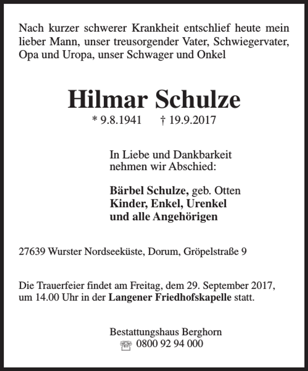 <p>Nach kurzer schwerer Krankheit entschlief heute mein<br />lieber Mann, unser treusorgender Vater, Schwiegervater,<br />Opa und Uropa, unser Schwager und Onkel</p><p>Hilmar Schulze<br />* 9.8.1941</p><p>† 19.9.2017</p><p>In Liebe und Dankbarkeit<br />nehmen wir Abschied:<br />Bärbel Schulze, geb. Otten<br />Kinder, Enkel, Urenkel<br />und alle Angehörigen<br />27639 Wurster Nordseeküste, Dorum, Gröpelstraße 9<br />Die Trauerfeier findet am Freitag, dem 29. September 2017,<br />um 14.00 Uhr in der Langener Friedhofskapelle statt.<br />Bestattungshaus Berghorn<br />0800 92 94 000</p>