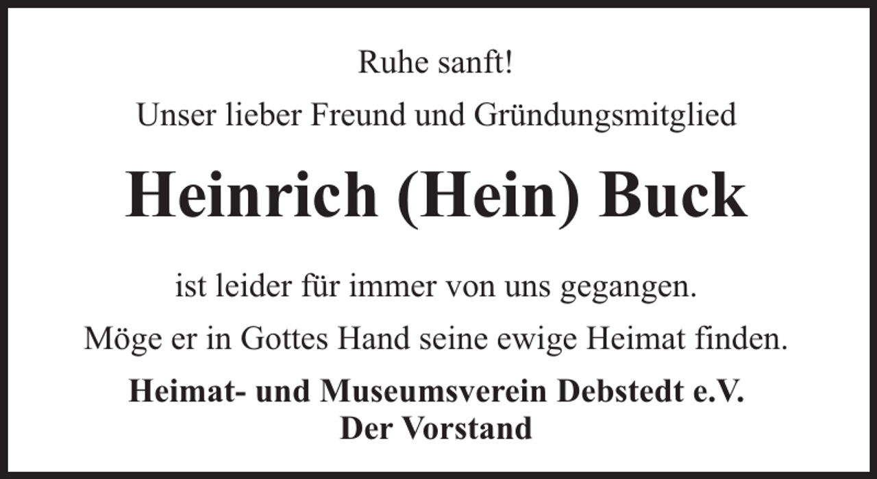 <p>Ruhe sanft!<br />Unser lieber Freund und Gründungsmitglied</p><p>Heinrich (Hein) Buck<br />ist leider für immer von uns gegangen.<br />Möge er in Gottes Hand seine ewige Heimat finden.<br />Heimat- und Museumsverein Debstedt e.V.<br />Der Vorstand</p>