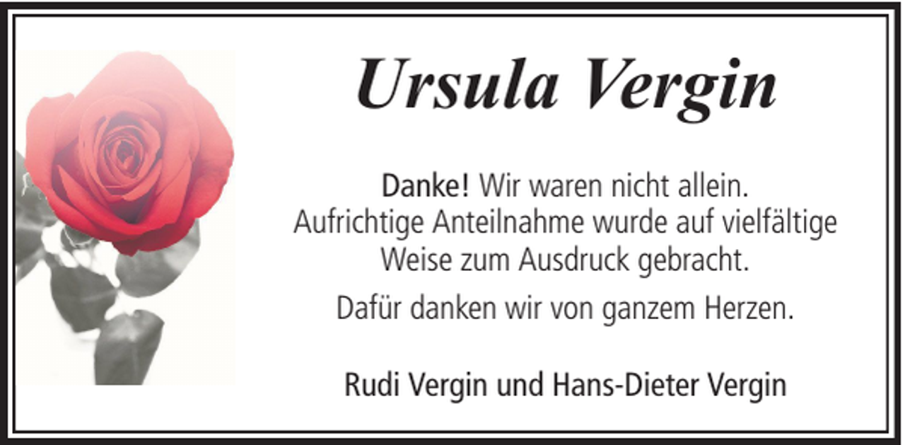 <p>Ursula Vergin<br />Danke! Wir waren nicht allein.<br />Aufrichtige Anteilnahme wurde auf vielfältige<br />Weise zum Ausdruck gebracht.<br />Dafür danken wir von ganzem Herzen.<br />Rudi Vergin und Hans-Dieter Vergin</p>