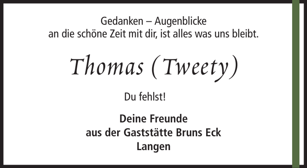 <p>Gedanken – Augenblicke<br />an die schöne Zeit mit dir, ist alles was uns bleibt.</p><p>Thomas (Tweety)<br />Du fehlst!<br />Deine Freunde<br />aus der Gaststätte Bruns Eck<br />Langen</p>