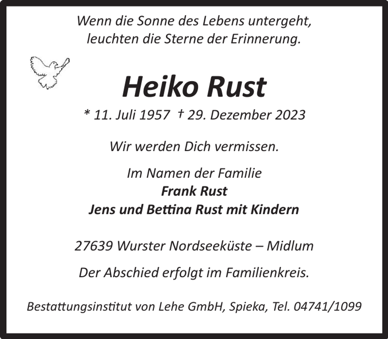 <p>Wenn die Sonne des Lebens untergeht,<br />leuchten die Sterne der Erinnerung.</p><p>Heiko Rust</p><p>* 11. Juli 1957 † 29. Dezember 2023<br />Wir werden Dich vermissen.<br />Im Namen der Familie<br />Frank Rust<br />Jens und Bettina Rust mit Kindern<br />27639 Wurster Nordseeküste – Midlum<br />Der Abschied erfolgt im Familienkreis.<br />Bestattungsinstitut von Lehe GmbH, Spieka, Tel. 04741/1099</p>