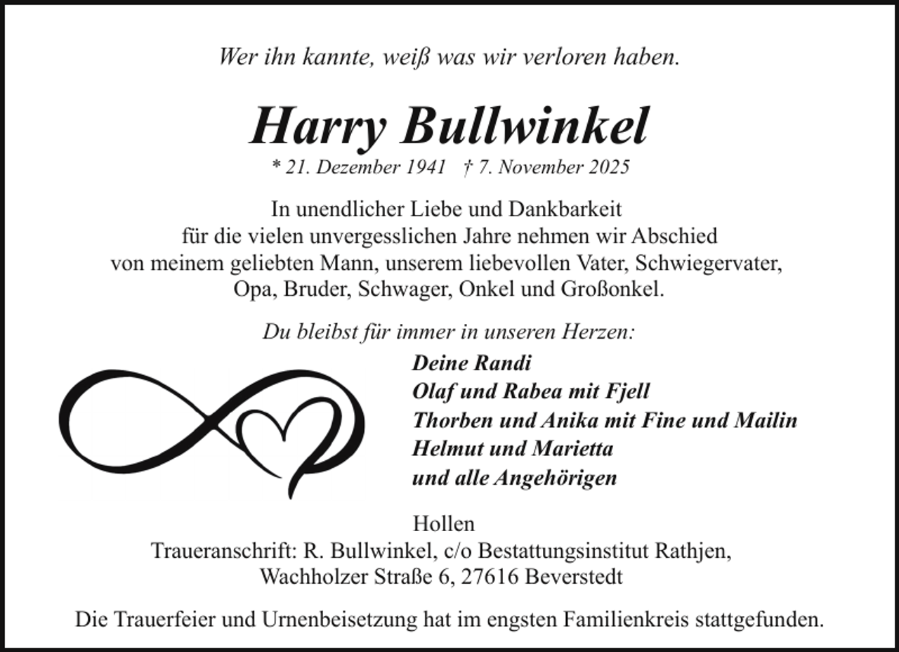 <p>Wer ihn kannte, weiß was wir verloren haben.</p><p>Harry Bullwinkel<br />* 21. Dezember 1941 † 7. November 2025</p><p>In unendlicher Liebe und Dankbarkeit<br />für die vielen unvergesslichen Jahre nehmen wir Abschied<br />von meinem geliebten Mann, unserem liebevollen Vater, Schwiegervater,<br />Opa, Bruder, Schwager, Onkel und Großonkel.<br />Du bleibst für immer in unseren Herzen:<br />Deine Randi<br />Olaf und Rabea mit Fjell<br />Thorben und Anika mit Fine und Mailin<br />Helmut und Marietta<br />und alle Angehörigen<br />Hollen<br />Traueranschrift: R. Bullwinkel, c/o Bestattungsinstitut Rathjen,<br />Wachholzer Straße 6, 27616 Beverstedt<br />Die Trauerfeier und Urnenbeisetzung hat im engsten Familienkreis stattgefunden.</p>