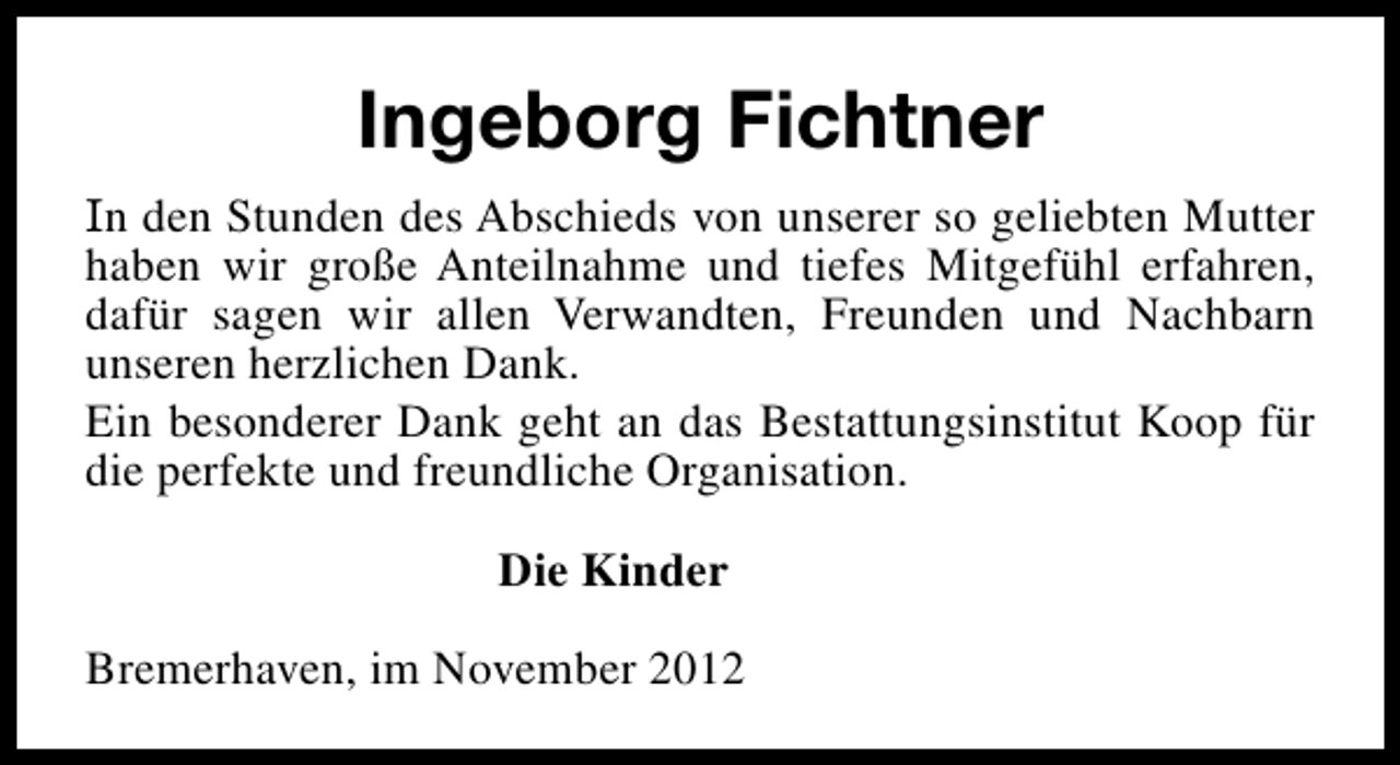 <p>Ingeborg Fichtner<br />In den Stunden des Abschieds von unserer so geliebten Mutter<br />haben wir große Anteilnahme und tiefes Mitgefühl erfahren,<br />dafür sagen wir allen Verwandten, Freunden und Nachbarn<br />unseren herzlichen Dank.<br />Ein besonderer Dank geht an das Bestattungsinstitut Koop für<br />die perfekte und freundliche Organisation.<br />Die Kinder<br />Bremerhaven, im November 2012</p>