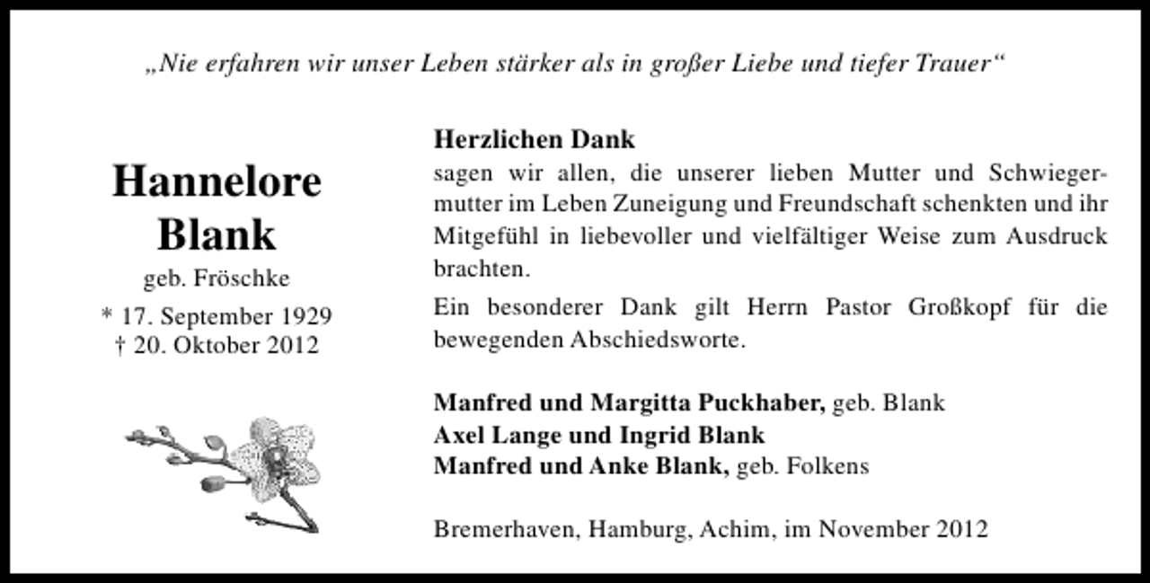 <p>„Nie erfahren wir unser Leben stärker als in großer Liebe und tiefer Trauer“</p><p>Hannelore<br />Blank</p><p>geb. Fröschke<br />* 17. September 1929<br />† 20. Oktober 2012</p><p>Herzlichen Dank</p><p>sagen wir allen, die unserer lieben Mutter und Schwiegermutter im Leben Zuneigung und Freundschaft schenkten und ihr<br />Mitgefühl in liebevoller und vielfältiger Weise zum Ausdruck<br />brachten.<br />Ein besonderer Dank gilt Herrn Pastor Großkopf für die<br />bewegenden Abschiedsworte.<br />Manfred und Margitta Puckhaber, geb. Blank<br />Axel Lange und Ingrid Blank<br />Manfred und Anke Blank, geb. Folkens<br />Bremerhaven, Hamburg, Achim, im November 2012</p>
