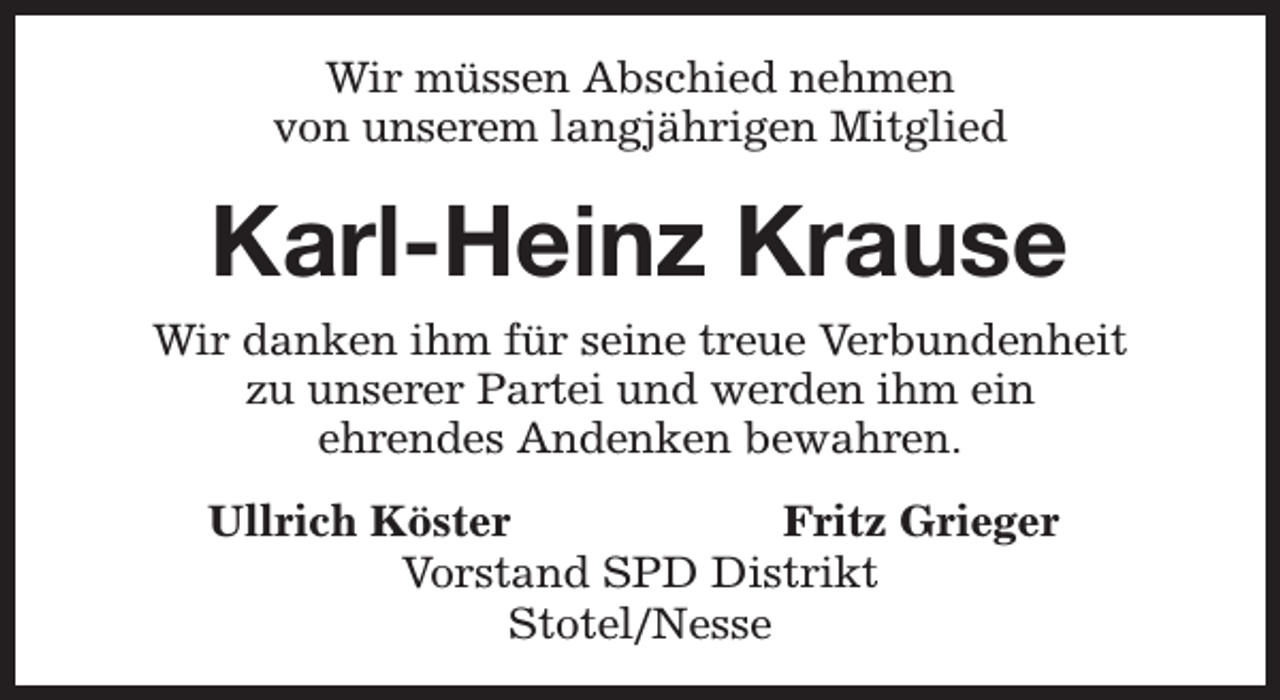 <p>Wir müssen Abschied nehmen<br />von unserem langjährigen Mitglied</p><p>Karl-Heinz Krause<br />Wir danken ihm für seine treue Verbundenheit<br />zu unserer Partei und werden ihm ein<br />ehrendes Andenken bewahren.<br />Ullrich Köster<br />Fritz Grieger<br />Vorstand SPD Distrikt<br />Stotel/Nesse</p>