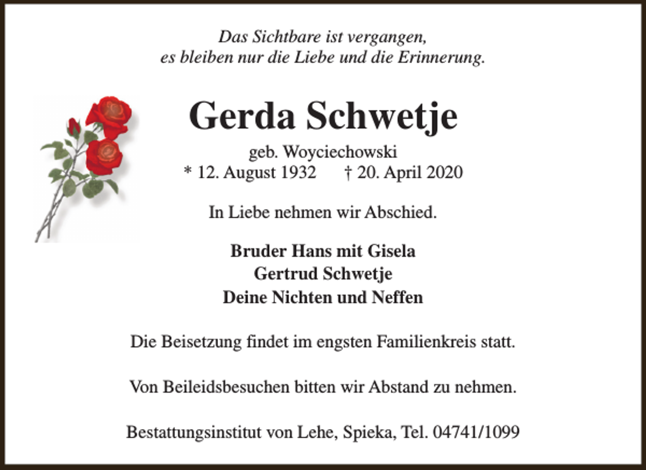 <p>Das Sichtbare ist vergangen,<br />es bleiben nur die Liebe und die Erinnerung.</p><p>Gerda Schwetje</p><p>geb. Woyciechowski<br />* 12. August 1932<br />† 20. April 2020<br />In Liebe nehmen wir Abschied.<br />Bruder Hans mit Gisela<br />Gertrud Schwetje<br />Deine Nichten und Neffen<br />Die Beisetzung findet im engsten Familienkreis statt.<br />Von Beileidsbesuchen bitten wir Abstand zu nehmen.<br />Bestattungsinstitut von Lehe, Spieka, Tel. 04741/1099</p>