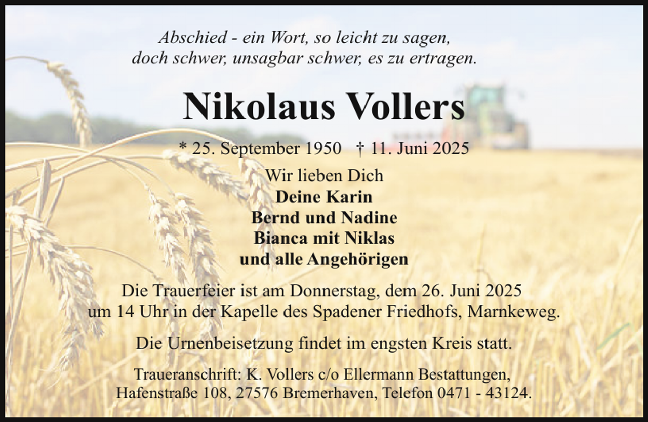 <p>Abschied - ein Wort, so leicht zu sagen,<br />doch schwer, unsagbar schwer, es zu ertragen.</p><p>Nikolaus Vollers<br />* 25. September 1950 † 11. Juni 2025<br />Wir lieben Dich<br />Deine Karin<br />Bernd und Nadine<br />Bianca mit Niklas<br />und alle Angehörigen<br />Die Trauerfeier ist am Donnerstag, dem 26. Juni 2025<br />um 14 Uhr in der Kapelle des Spadener Friedhofs, Marnkeweg.<br />Die Urnenbeisetzung findet im engsten Kreis statt.<br />Traueranschrift: K. Vollers c/o Ellermann Bestattungen,<br />Hafenstraße 108, 27576 Bremerhaven, Telefon 0471 - 43124.</p>