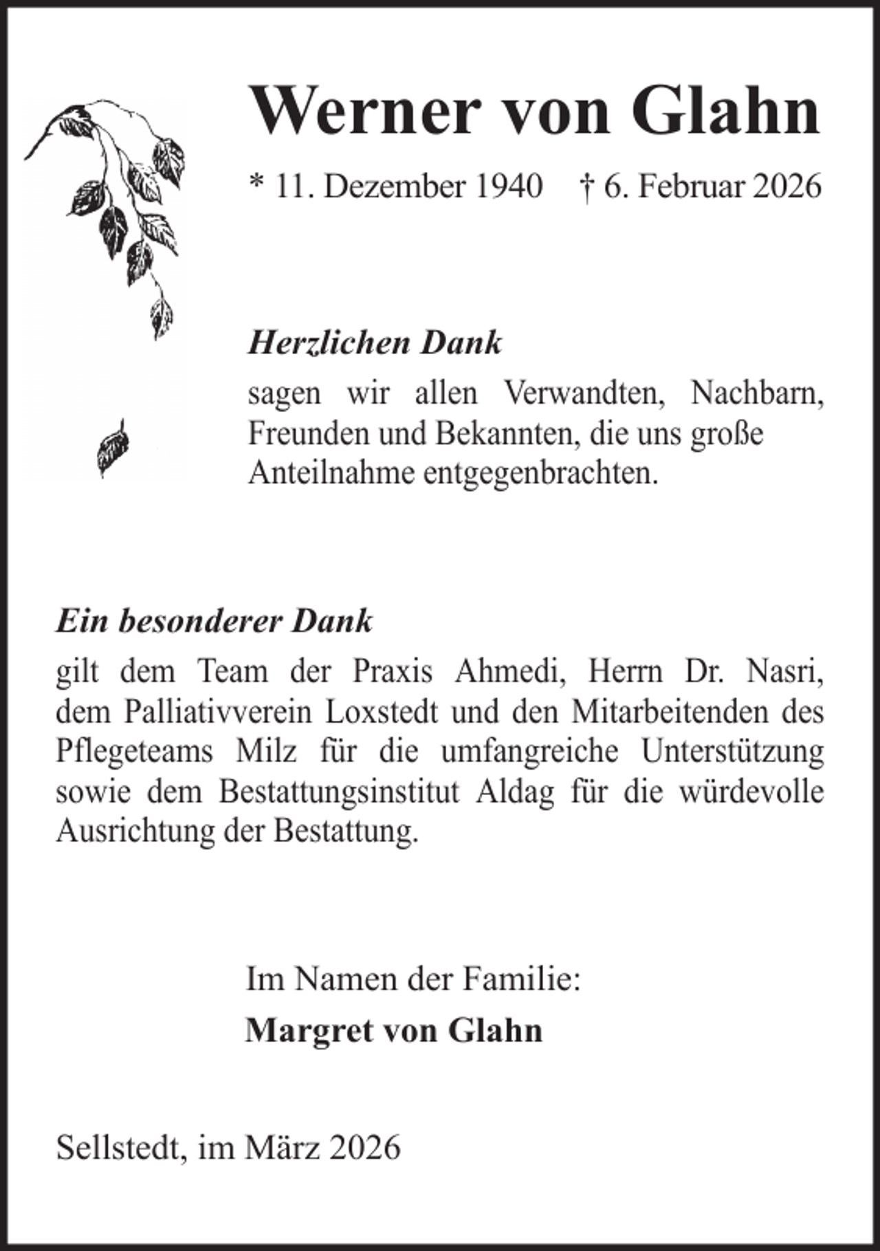 <p>Werner von Glahn<br />* 11. Dezember 1940 † 6. Februar 2026</p>
<p>Herzlichen Dank<br />sagen wir allen Verwandten, Nachbarn,<br />Freunden und Bekannten, die uns große<br />Anteilnahme entgegenbrachten.</p>
<p>Ein besonderer Dank<br />gilt dem Team der Praxis Ahmedi, Herrn Dr. Nasri,<br />dem Palliativverein Loxstedt und den Mitarbeitenden des<br />Pflegeteams Milz für die umfangreiche Unterstützung<br />sowie dem Bestattungsinstitut Aldag für die würdevolle<br />Ausrichtung der Bestattung.</p>
<p>Im Namen der Familie:<br />Margret von Glahn<br />Sellstedt, im März 2026</p>