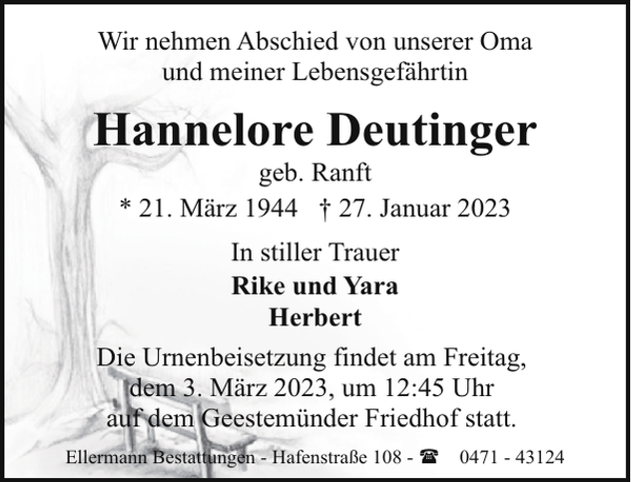 <p>Wir nehmen Abschied von unserer Oma<br />und meiner Lebensgefährtin</p><p>Hannelore Deutinger<br />geb. Ranft<br />* 21. März 1944 † 27. Januar 2023<br />In stiller Trauer<br />Rike und Yara<br />Herbert<br />Die Urnenbeisetzung findet am Freitag,<br />dem 3. März 2023, um 12:45 Uhr<br />auf dem Geestemünder Friedhof statt.<br />Ellermann Bestattungen - Hafenstraße 108 - (</p><p>0471 - 43124</p>