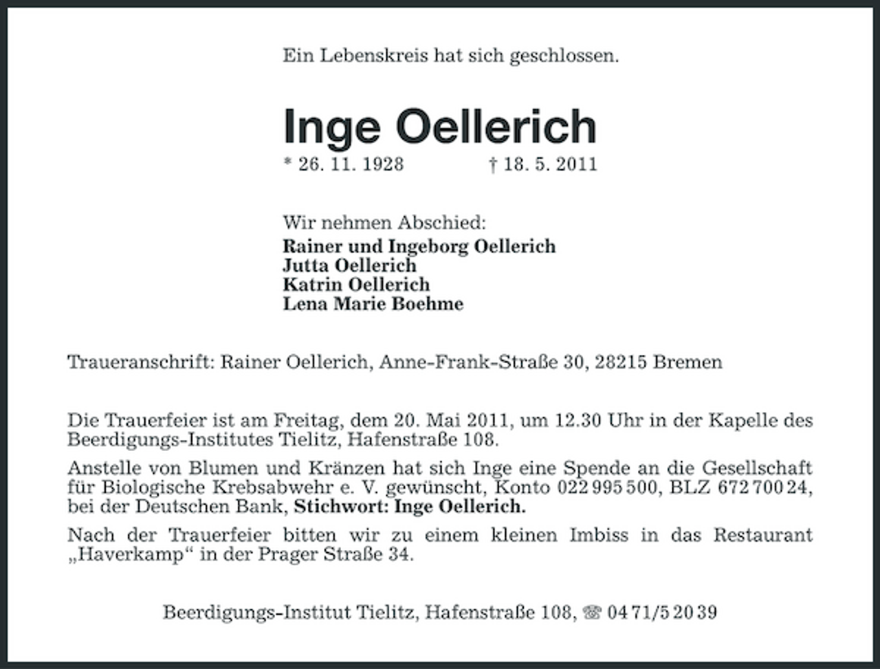 <p>Ein Lebenskreis hat sich geschlossen.</p><p>Inge Oellerich<br />* 26. 11. 1928 † 18. 5. 2011 Wir nehmen Abschied: Rainer und Ingeborg Oellerich Jutta Oellerich Katrin Oellerich Lena Marie Boehme Traueranschrift: Rainer Oellerich, Anne-Frank-Straße 30, 28215 Bremen Die Trauerfeier ist am Freitag, dem 20. Mai 2011, um 12.30 Uhr in der Kapelle des Beerdigungs-Institutes Tielitz, Hafenstraße 108. Anstelle von Blumen und Kränzen hat sich Inge eine Spende an die Gesellschaft für Biologische Krebsabwehr e. V. gewünscht, Konto 022 9900, BLZ 672 700 24, bei der Deutschen Bank, Stichwort: Inge Oellerich. Nach der Trauerfeier bitten wir zu einem kleinen Imbiss in das Restaurant „Haverkamp“ in der Prager Straße 34. Beerdigungs-Institut Tielitz, Hafenstraße 108, 04 71/5 20 39</p>