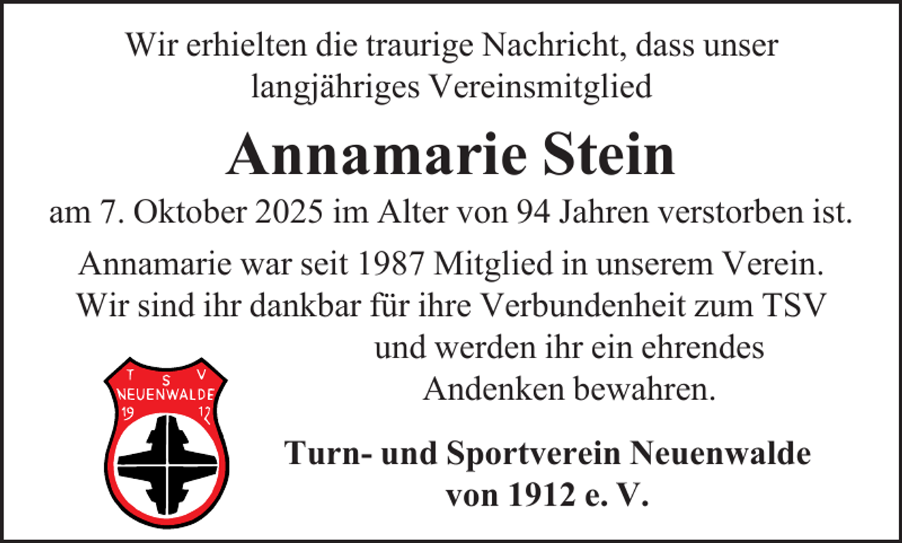 <p>Wir erhielten die traurige Nachricht, dass unser<br />langjähriges Vereinsmitglied</p><p>Annamarie Stein</p><p>am 7. Oktober 2025 im Alter von 94 Jahren verstorben ist.<br />Annamarie war seit 1987 Mitglied in unserem Verein.<br />Wir sind ihr dankbar für ihre Verbundenheit zum TSV<br />und werden ihr ein ehrendes<br />Andenken bewahren.<br />Turn- und Sportverein Neuenwalde<br />von 1912 e. V.</p>